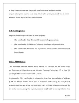 Page 16
at home. As a result, more and more people can afford to travel to distant countries.
Asylum seekers prefer countries where many of their fellow-countrymen already live. In simple
terms this means: Migration begets further migration.
Effects of migration:
Migration has had a significant effect on world geography.
It has contributed to the evolution and development of separate cultures.
It has contributed to the diffusion of cultures by interchange and communication.
It has contributed to the complex mix of people and cultures found in different regions of
the world today
Indian NSSO Survey
The Indian NSSO (National Sample Survey Office) had conducted the 64th
round survey
on ‘Employment & Unemployment and Migration Particulars’during July ‟07 to June ‟08
covering 1,25,578 households and 5,72,254 persons.
Of this sample, ~30% were found to be migrants, i.e. those whose last usual place of residence
(UPR) was different from the present place of enumeration. In this survey, the usual place of
residence of a person was defined as a village/town where the person had stayed continuously for
six months or more. Amongst the migrants, a majority were found to be moving within the state
 