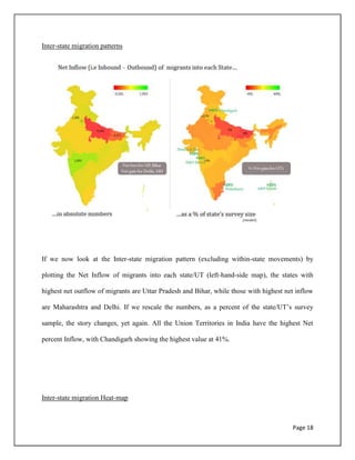 Page 18
Inter-state migration patterns
If we now look at the Inter-state migration pattern (excluding within-state movements) by
plotting the Net Inflow of migrants into each state/UT (left-hand-side map), the states with
highest net outflow of migrants are Uttar Pradesh and Bihar, while those with highest net inflow
are Maharashtra and Delhi. If we rescale the numbers, as a percent of the state/UT‟s survey
sample, the story changes, yet again. All the Union Territories in India have the highest Net
percent Inflow, with Chandigarh showing the highest value at 41%.
Inter-state migration Heat-map
 