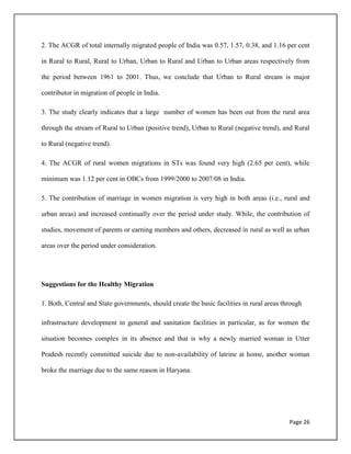 Page 26
2. The ACGR of total internally migrated people of India was 0.57, 1.57, 0.38, and 1.16 per cent
in Rural to Rural, Rural to Urban, Urban to Rural and Urban to Urban areas respectively from
the period between 1961 to 2001. Thus, we conclude that Urban to Rural stream is major
contributor in migration of people in India.
3. The study clearly indicates that a large number of women has been out from the rural area
through the stream of Rural to Urban (positive trend), Urban to Rural (negative trend), and Rural
to Rural (negative trend).
4. The ACGR of rural women migrations in STs was found very high (2.65 per cent), while
minimum was 1.12 per cent in OBCs from 1999/2000 to 2007/08 in India.
5. The contribution of marriage in women migration is very high in both areas (i.e., rural and
urban areas) and increased continually over the period under study. While, the contribution of
studies, movement of parents or earning members and others, decreased in rural as well as urban
areas over the period under consideration.
Suggestions for the Healthy Migration
1. Both, Central and State governments, should create the basic facilities in rural areas through
infrastructure development in general and sanitation facilities in particular, as for women the
situation becomes complex in its absence and that is why a newly married woman in Utter
Pradesh recently committed suicide due to non-availability of latrine at home, another woman
broke the marriage due to the same reason in Haryana.
 