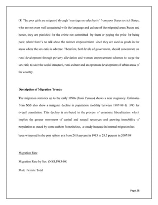 Page 28
(4) The poor girls are migrated through „marriage on sales basis‟ from poor States to rich States,
who are not even well acquainted with the language and culture of the migrated areas/States and
hence, they are punished for the crime not committed by them or paying the price for being
poor; where there‟s no talk about the women empowerment since they are used as goods in the
areas where the sex-ratio is adverse. Therefore, both levels of government, should concentrate on
rural development through poverty alleviation and women empowerment schemes to surge the
sex ratio to save the social structure, rural culture and an optimum development of urban areas of
the country.
Description of Migration Trends
The migration statistics up to the early 1990s (from Census) shows a near stagnancy. Estimates
from NSS also show a marginal decline in population mobility between 1987-88 & 1993 for
overall population. This decline is attributed to the process of economic liberalization which
implies the greater movement of capital and natural resources and growing immobility of
population as stated by some authors Nonetheless, a steady increase in internal migration has
been witnessed in the post reform era from 24.8 percent in 1993 to 28.5 percent in 2007/08
Migration Rate
Migration Rate by Sex (NSS,1983-08)
Male Female Total
 