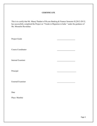 Page 3
CERTIFICATE
This is to certify that Mr. Manoj Thadani of M.com Banking & Finance Semester II [2012-2013]
has successfully completed the Project on “Trends in Migration in India ” under the guidance of
Ms. Mrunalini Ravalekar.
Project Guide ___________________
Course Coordinator ___________________
Internal Examiner ___________________
Principal ____________________
External Examiner ___________________
Date
Place: Mumbai
 