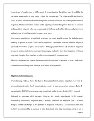 Page 30
(growth rate of employment is 0.17percent). It is not plausible that jobless growth could be the
exclusive reason rather it may partly explain the phenomenon. The other possible explanation
could be under estimation of seasonal migration that may influence the overall growth of male
migration. Studies shows that there is under reporting of internal migration data due to seasonal
and circulatory migrants who are concentrated at the lower ends of the labour market spectrum
and such type of mobility steadily increases over years.
Given these possibilities, it is difficult to answer the exact possible reason for declining male
mobility in present scenario. Unlike male migration a continuous increase infemale migration
observed irrespective of place of residence. Although preponderance of female in migration
process is largely attributed to marriage, the emerging studies by show that the pattern of female
migration changing from marriage to other reasons especially economic ones.
Therefore, to explore the reasons for current trends in migration, it is crucial to have a look at the
other dimensions of migration followed by distance wise migration.
Migration by Distance (Type)
Overwhelming evidence shows that there is dominance of short distance migration. However, it
appears this trend is also slowly changing in the country at least among urban migrants. Table-2
shows that for 2007/08 in urban area male migration is higher in inter-district (39.31 percent)
followed by inter-state (31.9 percent). Likewise, for female inter-district (42.51 percent)
followed by intra-district migration (38.32 percent) dominate the migration flow. The table
brings a number of changes in the patterns of migration over period. A decrease in intra-state
mobility accompanied by an increase in inter-district and inter-state move irrespective of sex is
 
