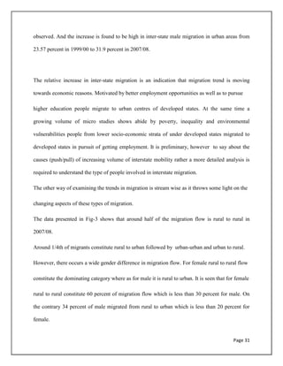 Page 31
observed. And the increase is found to be high in inter-state male migration in urban areas from
23.57 percent in 1999/00 to 31.9 percent in 2007/08.
The relative increase in inter-state migration is an indication that migration trend is moving
towards economic reasons. Motivated by better employment opportunities as well as to pursue
higher education people migrate to urban centres of developed states. At the same time a
growing volume of micro studies shows abide by poverty, inequality and environmental
vulnerabilities people from lower socio-economic strata of under developed states migrated to
developed states in pursuit of getting employment. It is preliminary, however to say about the
causes (push/pull) of increasing volume of interstate mobility rather a more detailed analysis is
required to understand the type of people involved in interstate migration.
The other way of examining the trends in migration is stream wise as it throws some light on the
changing aspects of these types of migration.
The data presented in Fig-3 shows that around half of the migration flow is rural to rural in
2007/08.
Around 1/4th of migrants constitute rural to urban followed by urban-urban and urban to rural.
However, there occurs a wide gender difference in migration flow. For female rural to rural flow
constitute the dominating category where as for male it is rural to urban. It is seen that for female
rural to rural constitute 60 percent of migration flow which is less than 30 percent for male. On
the contrary 34 percent of male migrated from rural to urban which is less than 20 percent for
female.
 