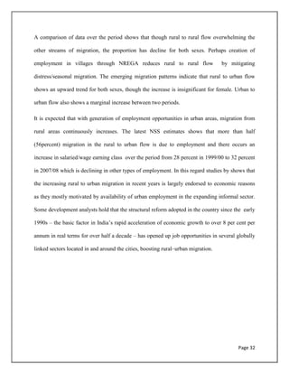 Page 32
A comparison of data over the period shows that though rural to rural flow overwhelming the
other streams of migration, the proportion has decline for both sexes. Perhaps creation of
employment in villages through NREGA reduces rural to rural flow by mitigating
distress/seasonal migration. The emerging migration patterns indicate that rural to urban flow
shows an upward trend for both sexes, though the increase is insignificant for female. Urban to
urban flow also shows a marginal increase between two periods.
It is expected that with generation of employment opportunities in urban areas, migration from
rural areas continuously increases. The latest NSS estimates shows that more than half
(56percent) migration in the rural to urban flow is due to employment and there occurs an
increase in salaried/wage earning class over the period from 28 percent in 1999/00 to 32 percent
in 2007/08 which is declining in other types of employment. In this regard studies by shows that
the increasing rural to urban migration in recent years is largely endorsed to economic reasons
as they mostly motivated by availability of urban employment in the expanding informal sector.
Some development analysts hold that the structural reform adopted in the country since the early
1990s – the basic factor in India‟s rapid acceleration of economic growth to over 8 per cent per
annum in real terms for over half a decade – has opened up job opportunities in several globally
linked sectors located in and around the cities, boosting rural–urban migration.
 