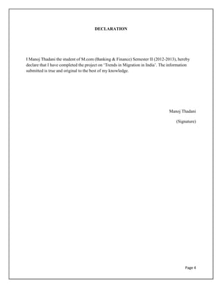 Page 4
DECLARATION
I Manoj Thadani the student of M.com (Banking & Finance) Semester II (2012-2013), hereby
declare that I have completed the project on „Trends in Migration in India‟. The information
submitted is true and original to the best of my knowledge.
Manoj Thadani
(Signature)
 