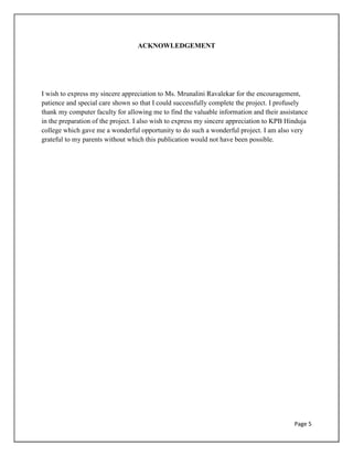 Page 5
ACKNOWLEDGEMENT
I wish to express my sincere appreciation to Ms. Mrunalini Ravalekar for the encouragement,
patience and special care shown so that I could successfully complete the project. I profusely
thank my computer faculty for allowing me to find the valuable information and their assistance
in the preparation of the project. I also wish to express my sincere appreciation to KPB Hinduja
college which gave me a wonderful opportunity to do such a wonderful project. I am also very
grateful to my parents without which this publication would not have been possible.
 