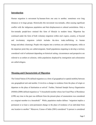Page 7
Introduction
Human migration is movement by humans from one area to another, sometimes over long
distances or in large groups. Historically this movement was nomadic, often causing significant
conflict with the indigenous population and their displacement or cultural assimilation. Only a
few nomadic people have retained this form of lifestyle in modern times. Migration has
continued under the form of both voluntary migration within one's region, country, or beyond
and involuntary migration (which includes the slave trade, trafficking in human
beings and ethnic cleansing). People who migrate into a territory are called immigrants, while at
the departure point they are called emigrants. Small populations migrating to develop a territory
considered void of settlement depending on historical setting, circumstances and perspective are
referred to as settlers or colonists, while populations displaced by immigration and colonization
are called refugees.
Meaning and Characteristic of Migration
The United Nation (UN) defined migration as a form of geographical or spatial mobility between
one geographical unit and another. It involves a change in residence from the place of origin or
departure to the place of destination or arrival‟. Further, National Sample Survey Organization
(NSSO) (2008) defined migration as ”A household member whose last Usual Place of Residence
(UPR) any time in the past was different from the present place of enumeration was considered
as a migrant member in a household.” While, population studies defines: “migration implies a
permanent or at least a semi-permanent change in the place of residence of an individual from
one location to another.” Moreover, Census of India (2001) considered “A person is considered
 