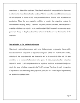 Page 8
as a migrant by place of last residence, if the place in which he is enumerated during the census
is other than his place of immediate last residence.” On the basis of above said definitions we can
say that migration is related to long term phenomenon and is different from the mobility of
populations. Thus, the term population mobility is broader than migration, because, in
measurement of mobility, both (i.e., short and long) time period is considered, while migration is
related to only long term mobility of the population/individual. In nutshell, permanent or semi-
permanent change in the place of residence of an individual is a basic characteristic of the
migration.
Introduction to the study of migration
Migration is a universal phenomenon and it is the third component of population change, while
two other important components of population change are fertility and mortality rate. Further,
migration is the most observable and impressive fact in the growth of cities and it is also
considered as an essence of urbanization in the globe. In India, major cities have noticed an
increase of around 75 per cent population due to migration. Moreover, the number of temporary
stay is also larger in India as compared to the World‟s average. Therefore, the study of migration
is important not only for making of the population policy, but also for making and implementing
the urbanization policy of India.
 
