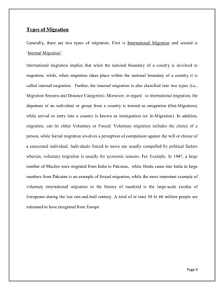 Page 9
Types of Migration
Generally, there are two types of migration. First is International Migration and second is
„Internal Migration‟.
International migration implies that when the national boundary of a country is involved in
migration, while, when migration takes place within the national boundary of a country it is
called internal migration. Further, the internal migration is also classified into two types (i.e.,
Migration Streams and Distance Categories). Moreover, in regard to international migration, the
departure of an individual or group from a country is termed as emigration (Out-Migration),
while arrival or entry into a country is known as immigration (or In-Migration). In addition,
migration, can be either Voluntary or Forced. Voluntary migration includes the choice of a
person, while forced migration involves a perception of compulsion against the will or choice of
a concerned individual. Individuals forced to move are usually compelled by political factors
whereas, voluntary migration is usually for economic reasons. For Example: In 1947, a large
number of Muslim were migrated from India to Pakistan, while Hindu came into India in large
numbers from Pakistan is an example of forced migration, while the most important example of
voluntary international migration in the history of mankind is the large-scale exodus of
Europeans during the last one-and-half century. A total of at least 50 to 60 million people are
estimated to have emigrated from Europe
 
