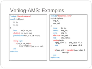 Verilog-AMS: Examples
`include “disciplines.vams”
module res10ohm (
res_in,
res_out
);
inout res_in, res_out;
electrical res_in, res_out;
parameter real RES_VALUE = 10.0;
analog begin
V(res_in, res_out) <+
RES_VALUE*I(res_in, res_out);
end
endmodule
`include “disciplines.vams”
module dig2ana (
dig_in,
ana_out
);
input dig_in;
output ana_out;
wire dig_in;
electrical ana_out;
real ana_value;
analog begin
if (dig_in == 1) ana_value = 1.1;
else ana_value = 0.0;
V(ana_out) <+ transition(ana_value, 0,
10e-12);/
end
endmodule
 