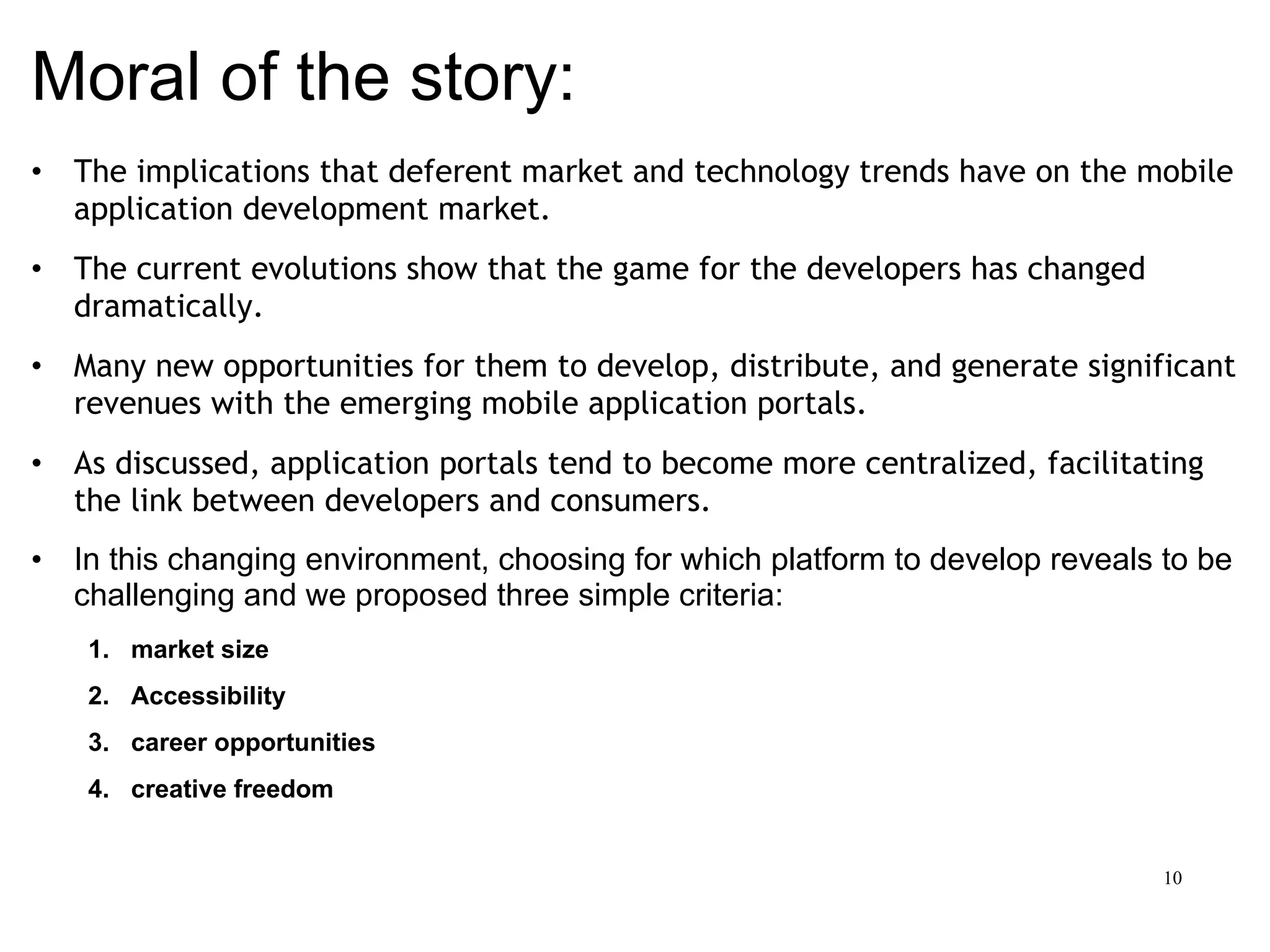 Moral of the story: The implications that deferent market and technology trends have on the mobile application development market.  The current evolutions show that the game for the developers has changed dramatically.  Many new opportunities for them to develop, distribute, and generate significant revenues with the emerging mobile application portals.  As discussed, application portals tend to become more centralized, facilitating the link between developers and consumers. In this changing environment, choosing for which platform to develop reveals to be challenging and we proposed three simple criteria:  market size  Accessibility career opportunities creative freedom 