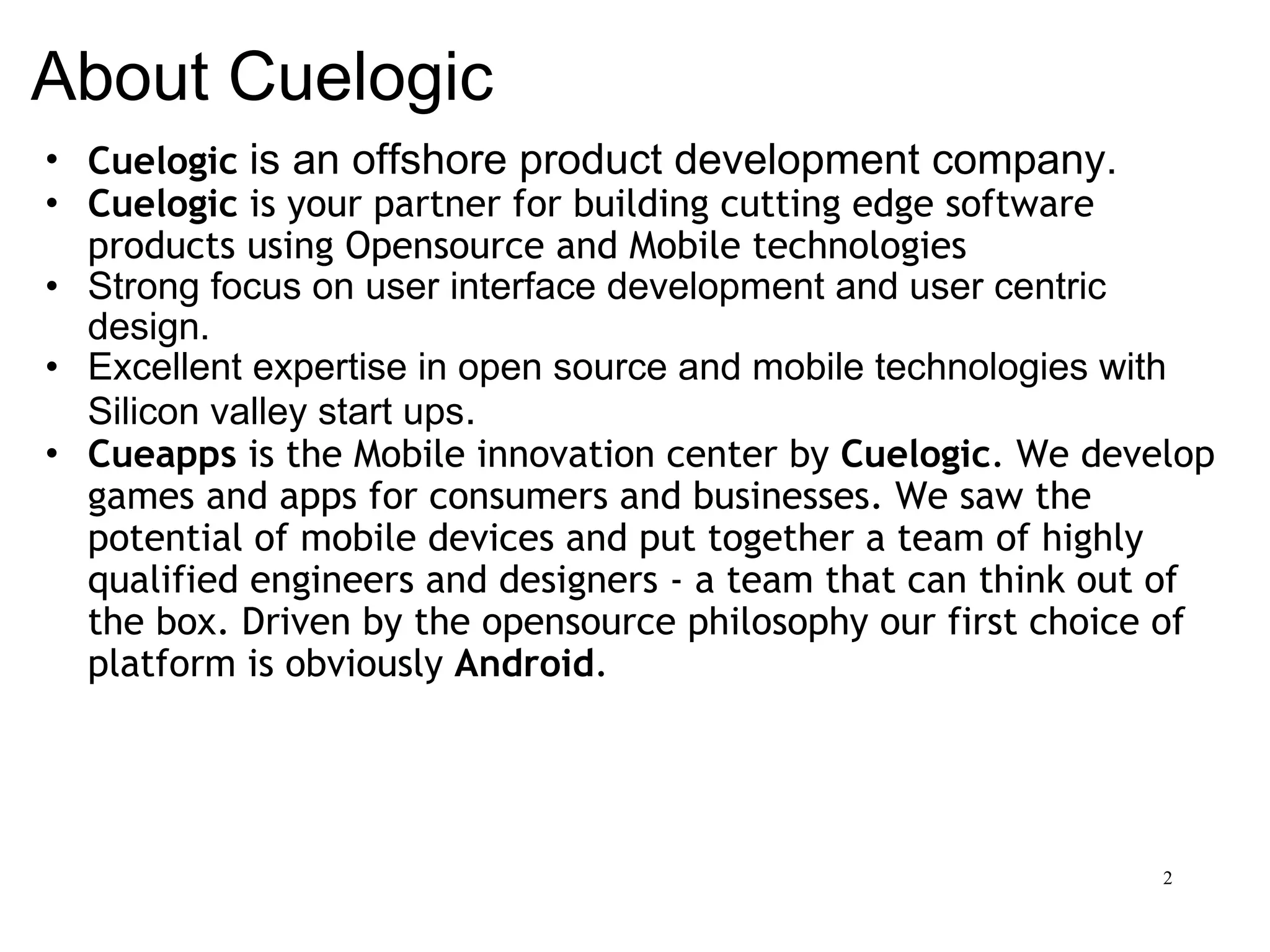 About Cuelogic Cuelogic   is an offshore product development company. Cuelogic  is your partner for building cutting edge software products using Opensource and Mobile technologies   Strong focus on user interface development and user centric design. Excellent expertise in open source and mobile technologies with Silicon valley start ups . Cueapps  is the Mobile innovation center by  Cuelogic . We develop games and apps for consumers and businesses. We saw the potential of mobile devices and put together a team of highly qualified engineers and designers - a team that can think out of the box. Driven by the opensource philosophy our first choice of platform is obviously  Android . 