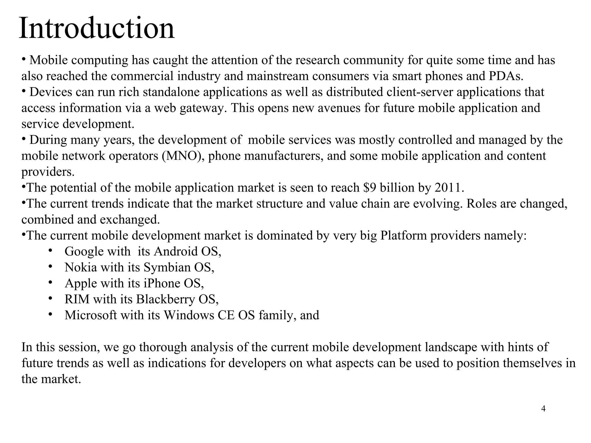 Introduction Mobile computing has caught the attention of the research community for quite some time and has also reached the commercial industry and mainstream consumers via smart phones and PDAs.  Devices can run rich standalone applications as well as distributed client-server applications that access information via a web gateway. This opens new avenues for future mobile application and service development.  During many years, the development of  mobile services was mostly controlled and managed by the mobile network operators (MNO), phone manufacturers, and some mobile application and content providers.  The potential of the mobile application market is seen to reach $9 billion by 2011. The current trends indicate that the market structure and value chain are evolving. Roles are changed, combined and exchanged.  The current mobile development market is dominated by very big Platform providers namely:  Google with  its Android OS, Nokia with its Symbian OS,  Apple with its iPhone OS, RIM with its Blackberry OS,  Microsoft with its Windows CE OS family, and  In this session, we go thorough analysis of the current mobile development landscape with hints of future trends as well as indications for developers on what aspects can be used to position themselves in the market.  