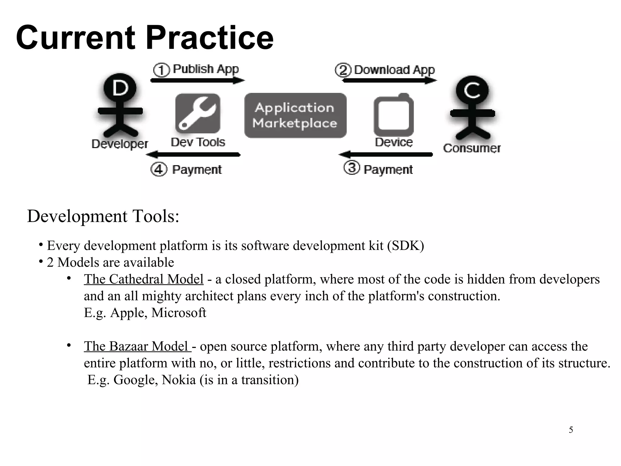 Current Practice Development Tools: Every development platform is its software development kit (SDK) 2 Models are available The Cathedral Model  - a closed platform, where most of the code is hidden from developers  and an all mighty architect plans every inch of the platform's construction. E.g. Apple, Microsoft The Bazaar Model  - open source platform, where any third party developer can access the  entire platform with no, or little, restrictions and contribute to the construction of its structure.  E.g. Google, Nokia (is in a transition)  