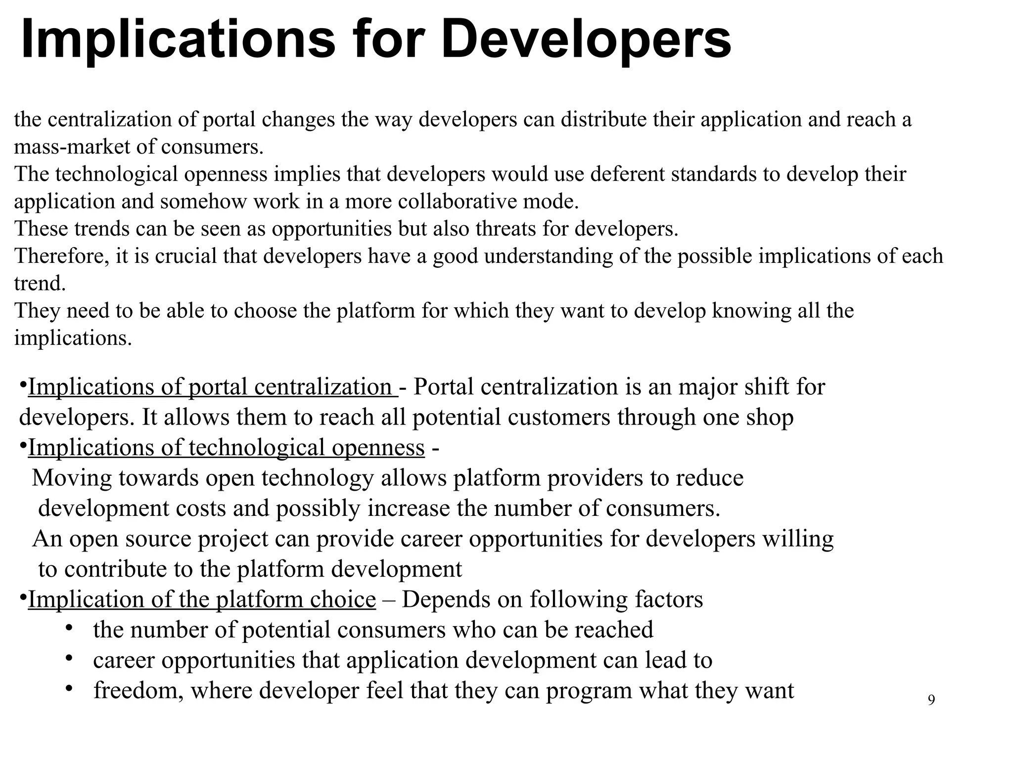 Implications for Developers the centralization of portal changes the way developers can distribute their application and reach a mass-market of consumers.  The technological openness implies that developers would use deferent standards to develop their application and somehow work in a more collaborative mode.  These trends can be seen as opportunities but also threats for developers.  Therefore, it is crucial that developers have a good understanding of the possible implications of each trend.  They need to be able to choose the platform for which they want to develop knowing all the implications. Implications of portal centralization  - Portal centralization is an major shift for  developers. It allows them to reach all potential customers through one shop Implications of technological openness  -    Moving towards open technology allows platform providers to reduce    development costs and possibly increase the number of consumers.    An open source project can provide career opportunities for developers willing    to contribute to the platform development Implication of the platform choice  – Depends on following factors the number of potential consumers who can be reached  career opportunities that application development can lead to  freedom, where developer feel that they can program what they want 