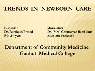 TRENDS IN NEWBORN CARE
Presentor: Moderator:
Dr. Ramkesh Prasad Dr. (Mrs) Chinmayee Barthakur
PG, 2nd year Assistant Professor
Department of Community Medicine
Gauhati Medical College
 
