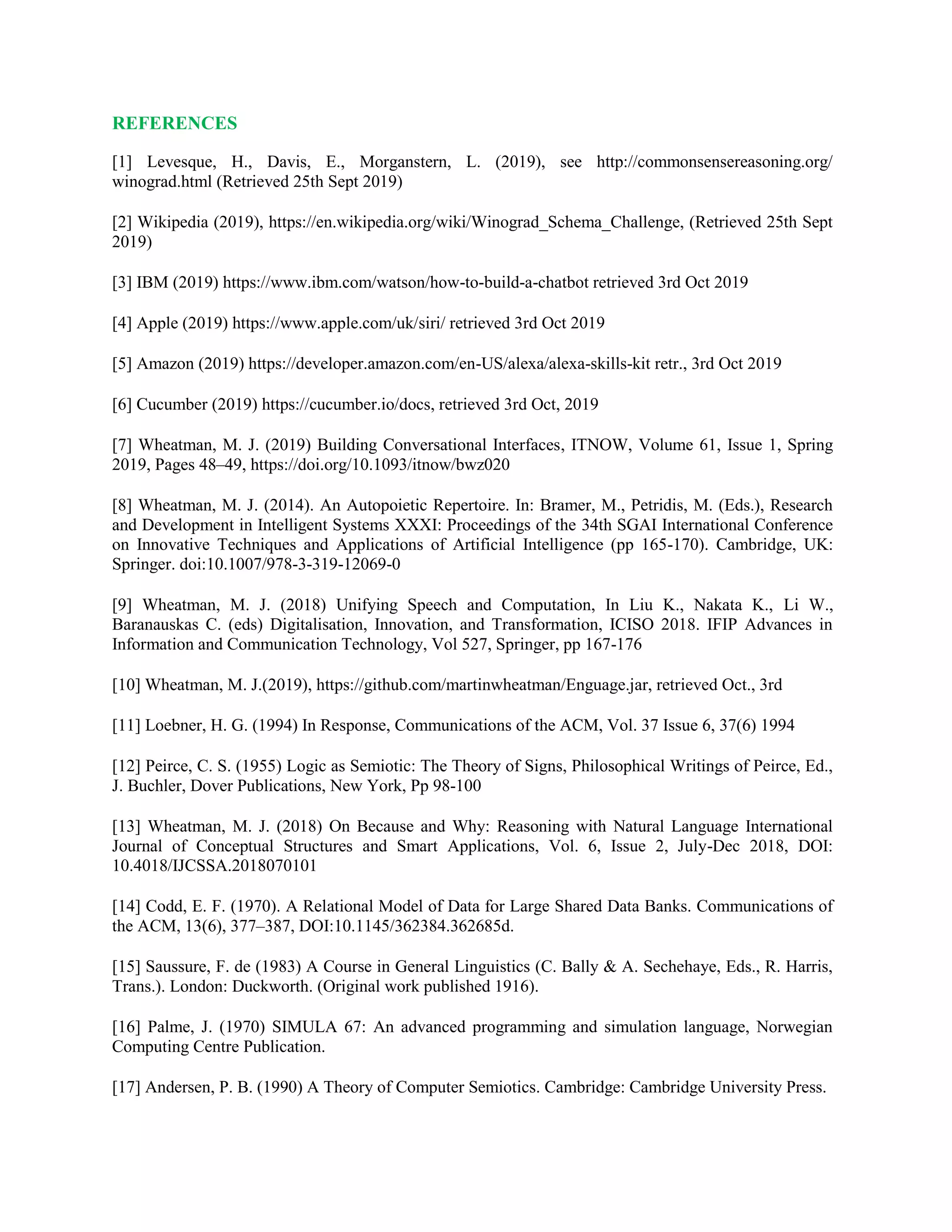 REFERENCES
[1] Levesque, H., Davis, E., Morganstern, L. (2019), see http://commonsensereasoning.org/
winograd.html (Retrieved 25th Sept 2019)
[2] Wikipedia (2019), https://en.wikipedia.org/wiki/Winograd_Schema_Challenge, (Retrieved 25th Sept
2019)
[3] IBM (2019) https://www.ibm.com/watson/how-to-build-a-chatbot retrieved 3rd Oct 2019
[4] Apple (2019) https://www.apple.com/uk/siri/ retrieved 3rd Oct 2019
[5] Amazon (2019) https://developer.amazon.com/en-US/alexa/alexa-skills-kit retr., 3rd Oct 2019
[6] Cucumber (2019) https://cucumber.io/docs, retrieved 3rd Oct, 2019
[7] Wheatman, M. J. (2019) Building Conversational Interfaces, ITNOW, Volume 61, Issue 1, Spring
2019, Pages 48–49, https://doi.org/10.1093/itnow/bwz020
[8] Wheatman, M. J. (2014). An Autopoietic Repertoire. In: Bramer, M., Petridis, M. (Eds.), Research
and Development in Intelligent Systems XXXI: Proceedings of the 34th SGAI International Conference
on Innovative Techniques and Applications of Artificial Intelligence (pp 165-170). Cambridge, UK:
Springer. doi:10.1007/978-3-319-12069-0
[9] Wheatman, M. J. (2018) Unifying Speech and Computation, In Liu K., Nakata K., Li W.,
Baranauskas C. (eds) Digitalisation, Innovation, and Transformation, ICISO 2018. IFIP Advances in
Information and Communication Technology, Vol 527, Springer, pp 167-176
[10] Wheatman, M. J.(2019), https://github.com/martinwheatman/Enguage.jar, retrieved Oct., 3rd
[11] Loebner, H. G. (1994) In Response, Communications of the ACM, Vol. 37 Issue 6, 37(6) 1994
[12] Peirce, C. S. (1955) Logic as Semiotic: The Theory of Signs, Philosophical Writings of Peirce, Ed.,
J. Buchler, Dover Publications, New York, Pp 98-100
[13] Wheatman, M. J. (2018) On Because and Why: Reasoning with Natural Language International
Journal of Conceptual Structures and Smart Applications, Vol. 6, Issue 2, July-Dec 2018, DOI:
10.4018/IJCSSA.2018070101
[14] Codd, E. F. (1970). A Relational Model of Data for Large Shared Data Banks. Communications of
the ACM, 13(6), 377–387, DOI:10.1145/362384.362685d.
[15] Saussure, F. de (1983) A Course in General Linguistics (C. Bally & A. Sechehaye, Eds., R. Harris,
Trans.). London: Duckworth. (Original work published 1916).
[16] Palme, J. (1970) SIMULA 67: An advanced programming and simulation language, Norwegian
Computing Centre Publication.
[17] Andersen, P. B. (1990) A Theory of Computer Semiotics. Cambridge: Cambridge University Press.
 
