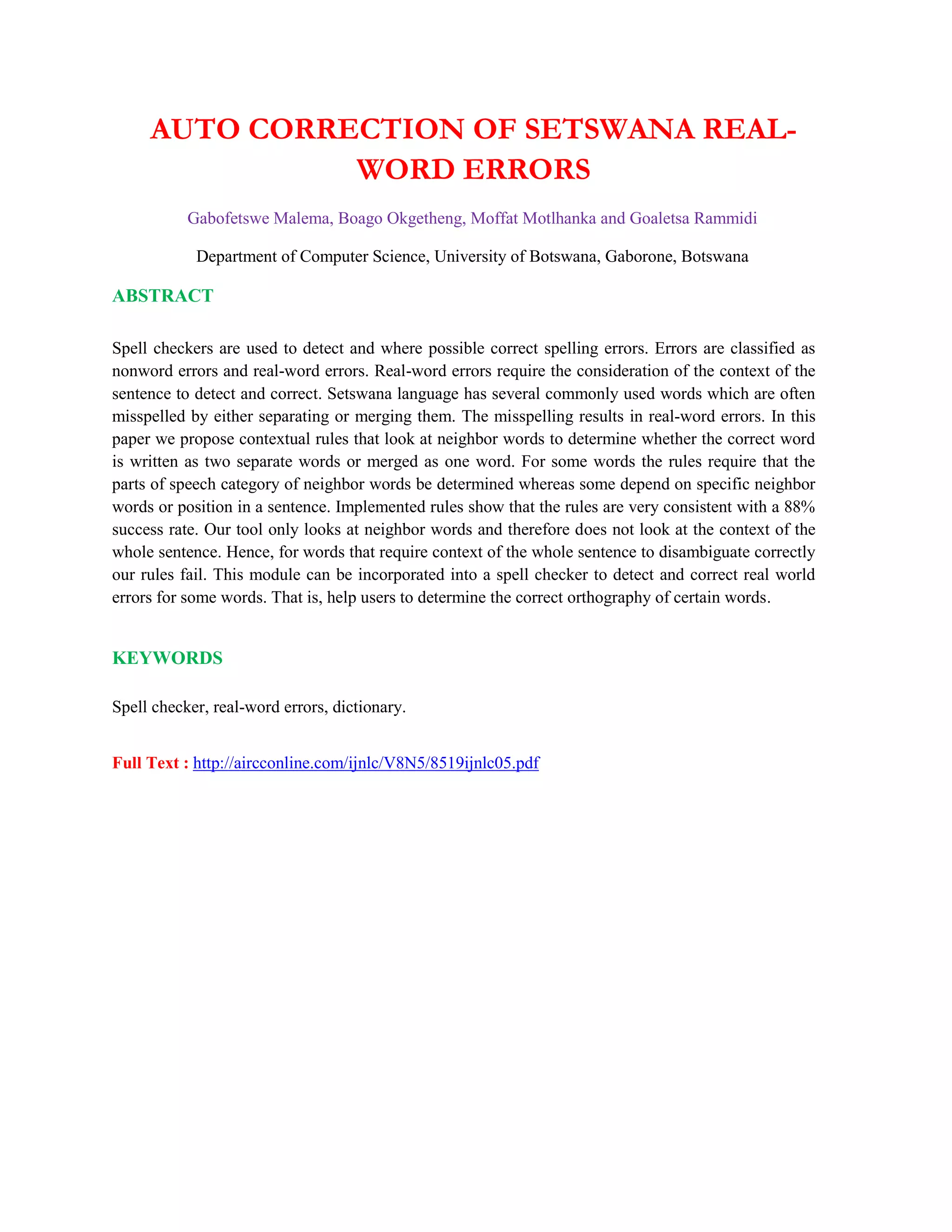 AUTO CORRECTION OF SETSWANA REAL-
WORD ERRORS
Gabofetswe Malema, Boago Okgetheng, Moffat Motlhanka and Goaletsa Rammidi
Department of Computer Science, University of Botswana, Gaborone, Botswana
ABSTRACT
Spell checkers are used to detect and where possible correct spelling errors. Errors are classified as
nonword errors and real-word errors. Real-word errors require the consideration of the context of the
sentence to detect and correct. Setswana language has several commonly used words which are often
misspelled by either separating or merging them. The misspelling results in real-word errors. In this
paper we propose contextual rules that look at neighbor words to determine whether the correct word
is written as two separate words or merged as one word. For some words the rules require that the
parts of speech category of neighbor words be determined whereas some depend on specific neighbor
words or position in a sentence. Implemented rules show that the rules are very consistent with a 88%
success rate. Our tool only looks at neighbor words and therefore does not look at the context of the
whole sentence. Hence, for words that require context of the whole sentence to disambiguate correctly
our rules fail. This module can be incorporated into a spell checker to detect and correct real world
errors for some words. That is, help users to determine the correct orthography of certain words.
KEYWORDS
Spell checker, real-word errors, dictionary.
Full Text : http://aircconline.com/ijnlc/V8N5/8519ijnlc05.pdf
 