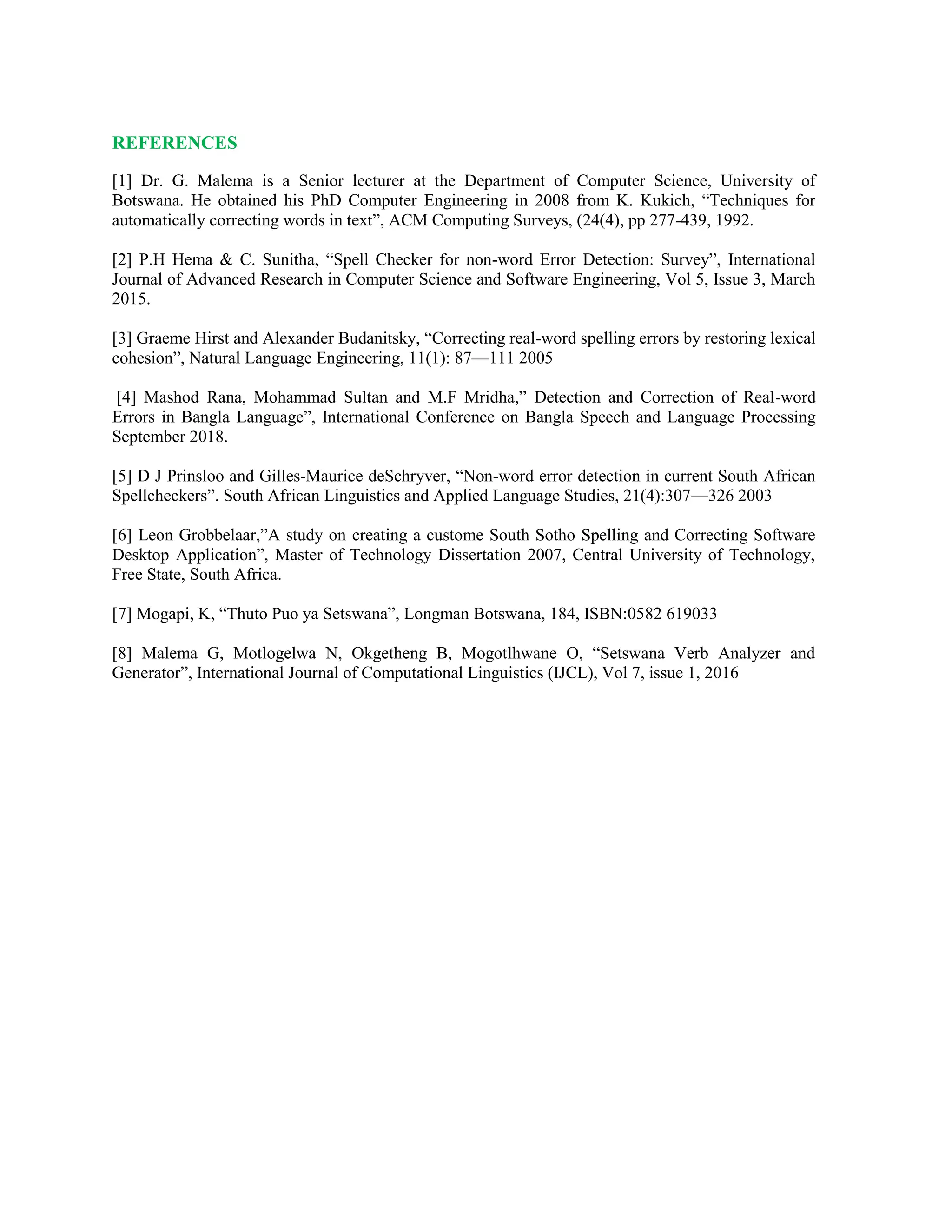 REFERENCES
[1] Dr. G. Malema is a Senior lecturer at the Department of Computer Science, University of
Botswana. He obtained his PhD Computer Engineering in 2008 from K. Kukich, “Techniques for
automatically correcting words in text”, ACM Computing Surveys, (24(4), pp 277-439, 1992.
[2] P.H Hema & C. Sunitha, “Spell Checker for non-word Error Detection: Survey”, International
Journal of Advanced Research in Computer Science and Software Engineering, Vol 5, Issue 3, March
2015.
[3] Graeme Hirst and Alexander Budanitsky, “Correcting real-word spelling errors by restoring lexical
cohesion”, Natural Language Engineering, 11(1): 87—111 2005
[4] Mashod Rana, Mohammad Sultan and M.F Mridha,” Detection and Correction of Real-word
Errors in Bangla Language”, International Conference on Bangla Speech and Language Processing
September 2018.
[5] D J Prinsloo and Gilles-Maurice deSchryver, “Non-word error detection in current South African
Spellcheckers”. South African Linguistics and Applied Language Studies, 21(4):307—326 2003
[6] Leon Grobbelaar,”A study on creating a custome South Sotho Spelling and Correcting Software
Desktop Application”, Master of Technology Dissertation 2007, Central University of Technology,
Free State, South Africa.
[7] Mogapi, K, “Thuto Puo ya Setswana”, Longman Botswana, 184, ISBN:0582 619033
[8] Malema G, Motlogelwa N, Okgetheng B, Mogotlhwane O, “Setswana Verb Analyzer and
Generator”, International Journal of Computational Linguistics (IJCL), Vol 7, issue 1, 2016
 
