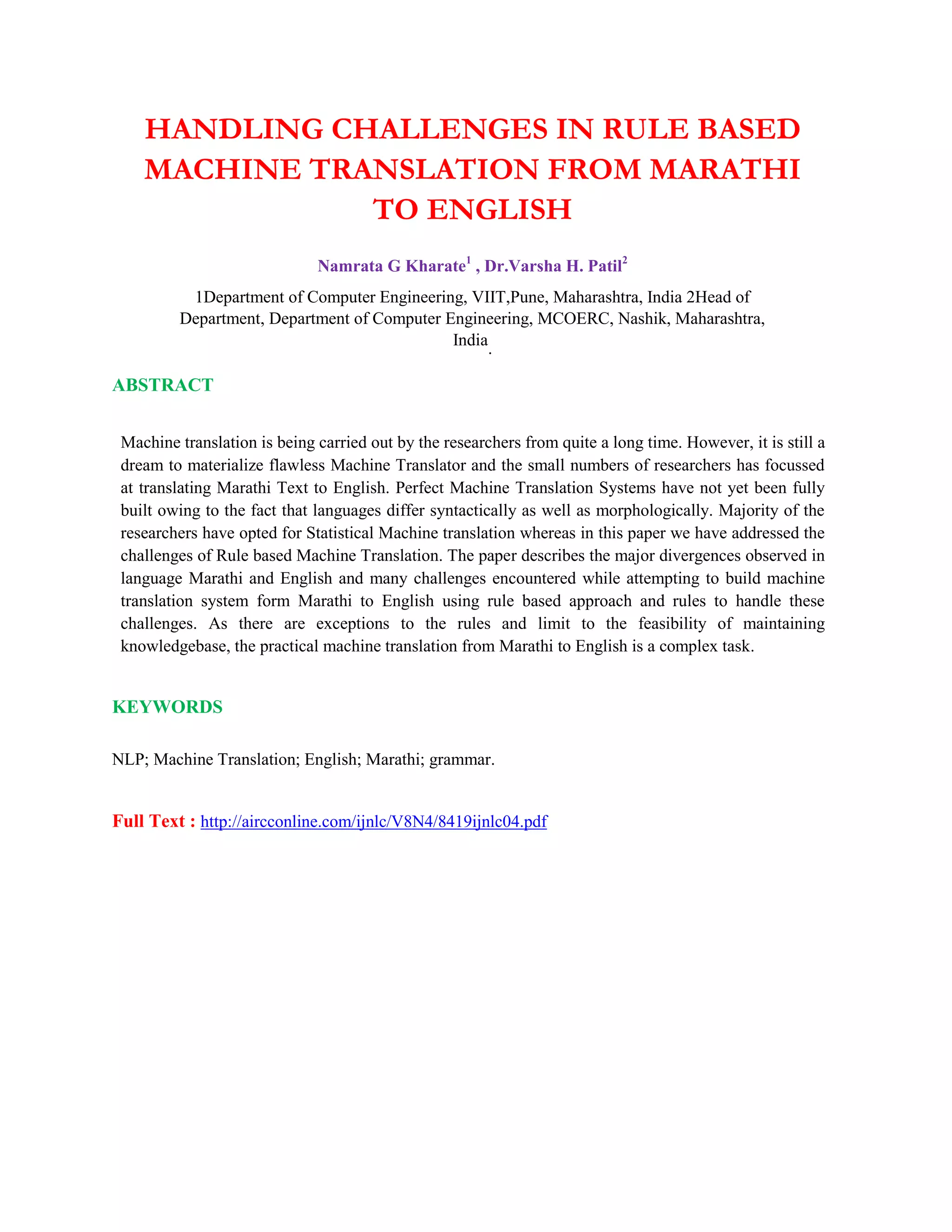 HANDLING CHALLENGES IN RULE BASED
MACHINE TRANSLATION FROM MARATHI
TO ENGLISH
Namrata G Kharate1
, Dr.Varsha H. Patil2
1Department of Computer Engineering, VIIT,Pune, Maharashtra, India 2Head of
Department, Department of Computer Engineering, MCOERC, Nashik, Maharashtra,
India
.
ABSTRACT
Machine translation is being carried out by the researchers from quite a long time. However, it is still a
dream to materialize flawless Machine Translator and the small numbers of researchers has focussed
at translating Marathi Text to English. Perfect Machine Translation Systems have not yet been fully
built owing to the fact that languages differ syntactically as well as morphologically. Majority of the
researchers have opted for Statistical Machine translation whereas in this paper we have addressed the
challenges of Rule based Machine Translation. The paper describes the major divergences observed in
language Marathi and English and many challenges encountered while attempting to build machine
translation system form Marathi to English using rule based approach and rules to handle these
challenges. As there are exceptions to the rules and limit to the feasibility of maintaining
knowledgebase, the practical machine translation from Marathi to English is a complex task.
KEYWORDS
NLP; Machine Translation; English; Marathi; grammar.
Full Text : http://aircconline.com/ijnlc/V8N4/8419ijnlc04.pdf
 