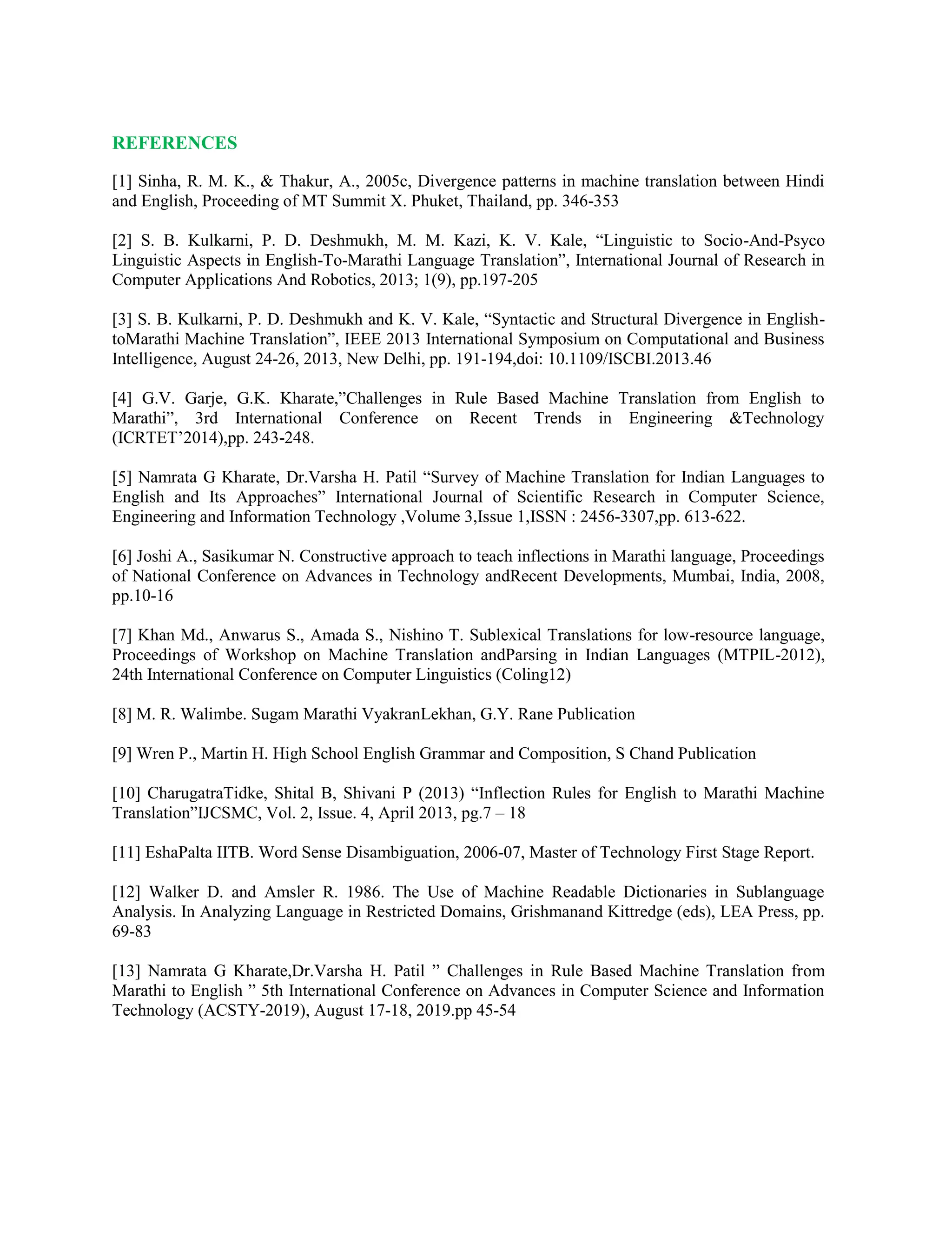 REFERENCES
[1] Sinha, R. M. K., & Thakur, A., 2005c, Divergence patterns in machine translation between Hindi
and English, Proceeding of MT Summit X. Phuket, Thailand, pp. 346-353
[2] S. B. Kulkarni, P. D. Deshmukh, M. M. Kazi, K. V. Kale, “Linguistic to Socio-And-Psyco
Linguistic Aspects in English-To-Marathi Language Translation”, International Journal of Research in
Computer Applications And Robotics, 2013; 1(9), pp.197-205
[3] S. B. Kulkarni, P. D. Deshmukh and K. V. Kale, “Syntactic and Structural Divergence in English-
toMarathi Machine Translation”, IEEE 2013 International Symposium on Computational and Business
Intelligence, August 24-26, 2013, New Delhi, pp. 191-194,doi: 10.1109/ISCBI.2013.46
[4] G.V. Garje, G.K. Kharate,”Challenges in Rule Based Machine Translation from English to
Marathi”, 3rd International Conference on Recent Trends in Engineering &Technology
(ICRTET’2014),pp. 243-248.
[5] Namrata G Kharate, Dr.Varsha H. Patil “Survey of Machine Translation for Indian Languages to
English and Its Approaches” International Journal of Scientific Research in Computer Science,
Engineering and Information Technology ,Volume 3,Issue 1,ISSN : 2456-3307,pp. 613-622.
[6] Joshi A., Sasikumar N. Constructive approach to teach inflections in Marathi language, Proceedings
of National Conference on Advances in Technology andRecent Developments, Mumbai, India, 2008,
pp.10-16
[7] Khan Md., Anwarus S., Amada S., Nishino T. Sublexical Translations for low-resource language,
Proceedings of Workshop on Machine Translation andParsing in Indian Languages (MTPIL-2012),
24th International Conference on Computer Linguistics (Coling12)
[8] M. R. Walimbe. Sugam Marathi VyakranLekhan, G.Y. Rane Publication
[9] Wren P., Martin H. High School English Grammar and Composition, S Chand Publication
[10] CharugatraTidke, Shital B, Shivani P (2013) “Inflection Rules for English to Marathi Machine
Translation”IJCSMC, Vol. 2, Issue. 4, April 2013, pg.7 – 18
[11] EshaPalta IITB. Word Sense Disambiguation, 2006-07, Master of Technology First Stage Report.
[12] Walker D. and Amsler R. 1986. The Use of Machine Readable Dictionaries in Sublanguage
Analysis. In Analyzing Language in Restricted Domains, Grishmanand Kittredge (eds), LEA Press, pp.
69-83
[13] Namrata G Kharate,Dr.Varsha H. Patil ” Challenges in Rule Based Machine Translation from
Marathi to English ” 5th International Conference on Advances in Computer Science and Information
Technology (ACSTY-2019), August 17-18, 2019.pp 45-54
 