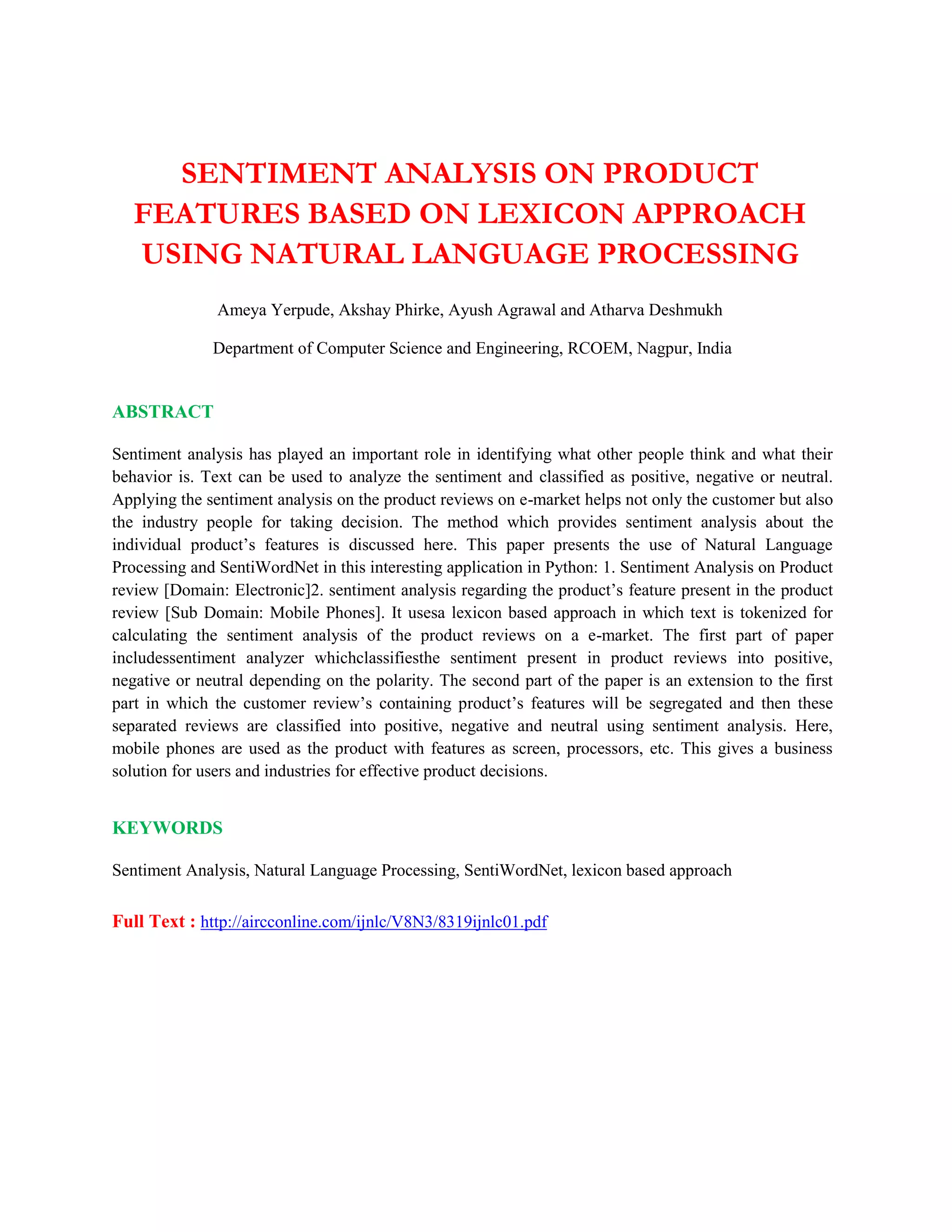 SENTIMENT ANALYSIS ON PRODUCT
FEATURES BASED ON LEXICON APPROACH
USING NATURAL LANGUAGE PROCESSING
Ameya Yerpude, Akshay Phirke, Ayush Agrawal and Atharva Deshmukh
Department of Computer Science and Engineering, RCOEM, Nagpur, India
ABSTRACT
Sentiment analysis has played an important role in identifying what other people think and what their
behavior is. Text can be used to analyze the sentiment and classified as positive, negative or neutral.
Applying the sentiment analysis on the product reviews on e-market helps not only the customer but also
the industry people for taking decision. The method which provides sentiment analysis about the
individual product’s features is discussed here. This paper presents the use of Natural Language
Processing and SentiWordNet in this interesting application in Python: 1. Sentiment Analysis on Product
review [Domain: Electronic]2. sentiment analysis regarding the product’s feature present in the product
review [Sub Domain: Mobile Phones]. It usesa lexicon based approach in which text is tokenized for
calculating the sentiment analysis of the product reviews on a e-market. The first part of paper
includessentiment analyzer whichclassifiesthe sentiment present in product reviews into positive,
negative or neutral depending on the polarity. The second part of the paper is an extension to the first
part in which the customer review’s containing product’s features will be segregated and then these
separated reviews are classified into positive, negative and neutral using sentiment analysis. Here,
mobile phones are used as the product with features as screen, processors, etc. This gives a business
solution for users and industries for effective product decisions.
KEYWORDS
Sentiment Analysis, Natural Language Processing, SentiWordNet, lexicon based approach
Full Text : http://aircconline.com/ijnlc/V8N3/8319ijnlc01.pdf
 