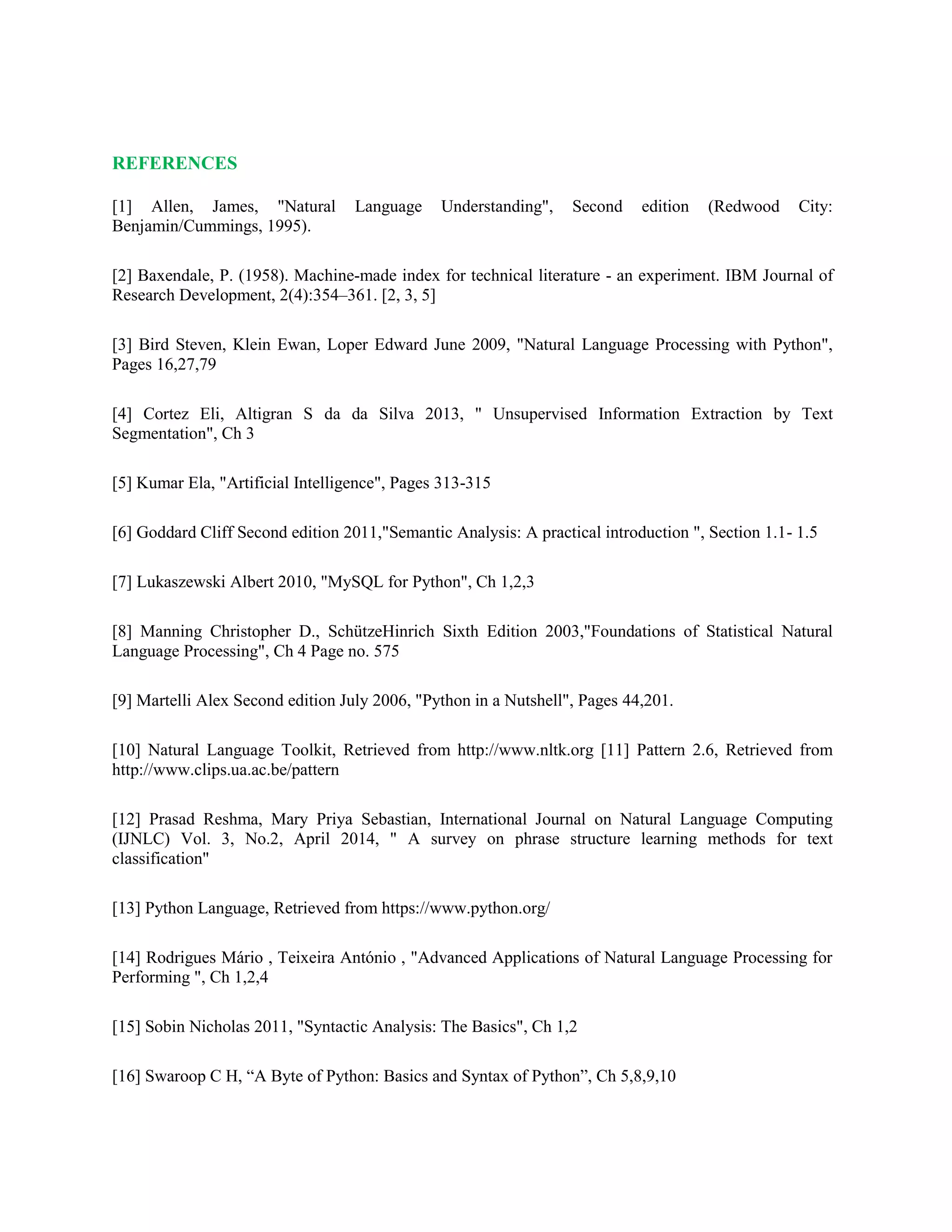 REFERENCES
[1] Allen, James, "Natural Language Understanding", Second edition (Redwood City:
Benjamin/Cummings, 1995).
[2] Baxendale, P. (1958). Machine-made index for technical literature - an experiment. IBM Journal of
Research Development, 2(4):354–361. [2, 3, 5]
[3] Bird Steven, Klein Ewan, Loper Edward June 2009, "Natural Language Processing with Python",
Pages 16,27,79
[4] Cortez Eli, Altigran S da da Silva 2013, " Unsupervised Information Extraction by Text
Segmentation", Ch 3
[5] Kumar Ela, "Artificial Intelligence", Pages 313-315
[6] Goddard Cliff Second edition 2011,"Semantic Analysis: A practical introduction ", Section 1.1- 1.5
[7] Lukaszewski Albert 2010, "MySQL for Python", Ch 1,2,3
[8] Manning Christopher D., SchützeHinrich Sixth Edition 2003,"Foundations of Statistical Natural
Language Processing", Ch 4 Page no. 575
[9] Martelli Alex Second edition July 2006, "Python in a Nutshell", Pages 44,201.
[10] Natural Language Toolkit, Retrieved from http://www.nltk.org [11] Pattern 2.6, Retrieved from
http://www.clips.ua.ac.be/pattern
[12] Prasad Reshma, Mary Priya Sebastian, International Journal on Natural Language Computing
(IJNLC) Vol. 3, No.2, April 2014, " A survey on phrase structure learning methods for text
classification"
[13] Python Language, Retrieved from https://www.python.org/
[14] Rodrigues Mário , Teixeira António , "Advanced Applications of Natural Language Processing for
Performing ", Ch 1,2,4
[15] Sobin Nicholas 2011, "Syntactic Analysis: The Basics", Ch 1,2
[16] Swaroop C H, “A Byte of Python: Basics and Syntax of Python”, Ch 5,8,9,10
 