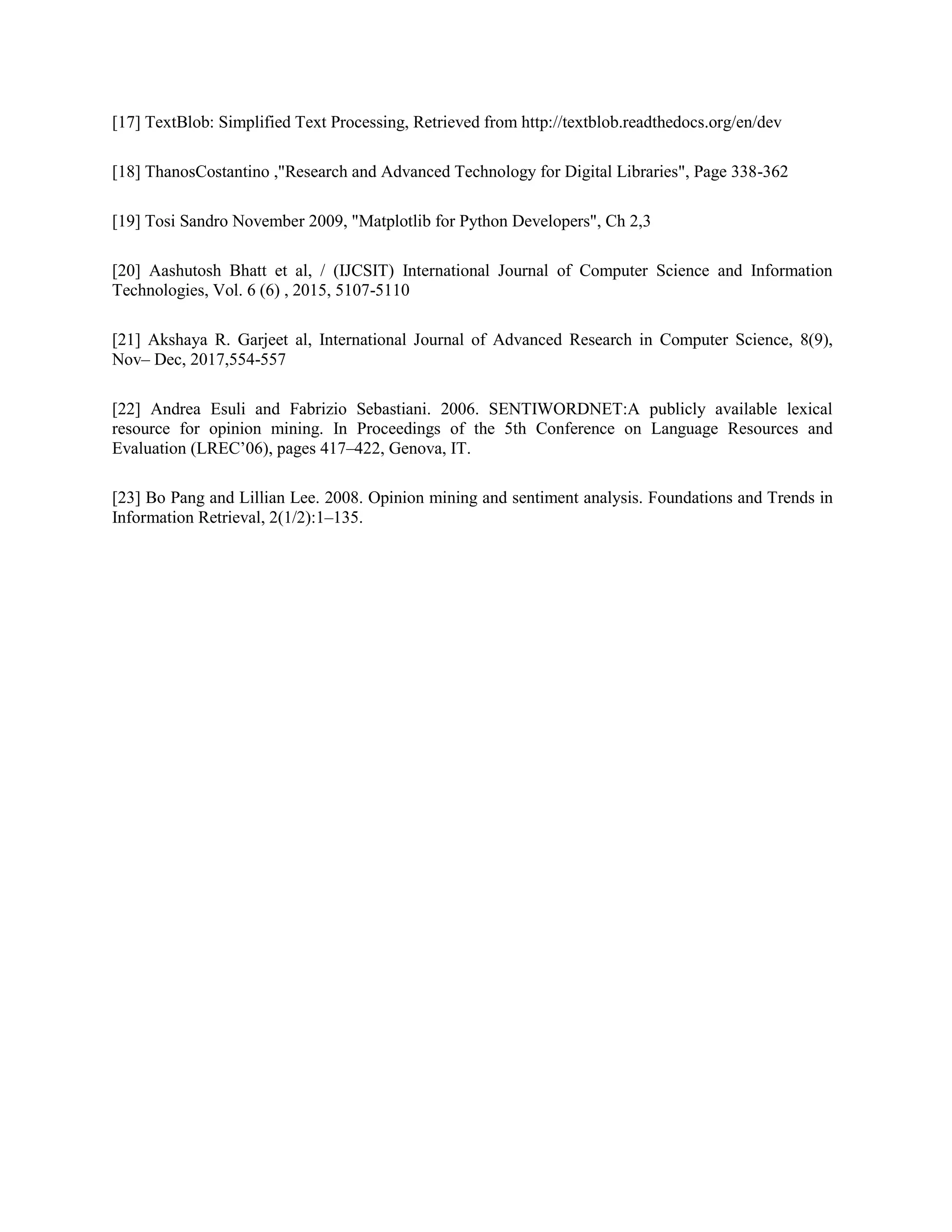 [17] TextBlob: Simplified Text Processing, Retrieved from http://textblob.readthedocs.org/en/dev
[18] ThanosCostantino ,"Research and Advanced Technology for Digital Libraries", Page 338-362
[19] Tosi Sandro November 2009, "Matplotlib for Python Developers", Ch 2,3
[20] Aashutosh Bhatt et al, / (IJCSIT) International Journal of Computer Science and Information
Technologies, Vol. 6 (6) , 2015, 5107-5110
[21] Akshaya R. Garjeet al, International Journal of Advanced Research in Computer Science, 8(9),
Nov– Dec, 2017,554-557
[22] Andrea Esuli and Fabrizio Sebastiani. 2006. SENTIWORDNET:A publicly available lexical
resource for opinion mining. In Proceedings of the 5th Conference on Language Resources and
Evaluation (LREC’06), pages 417–422, Genova, IT.
[23] Bo Pang and Lillian Lee. 2008. Opinion mining and sentiment analysis. Foundations and Trends in
Information Retrieval, 2(1/2):1–135.
 