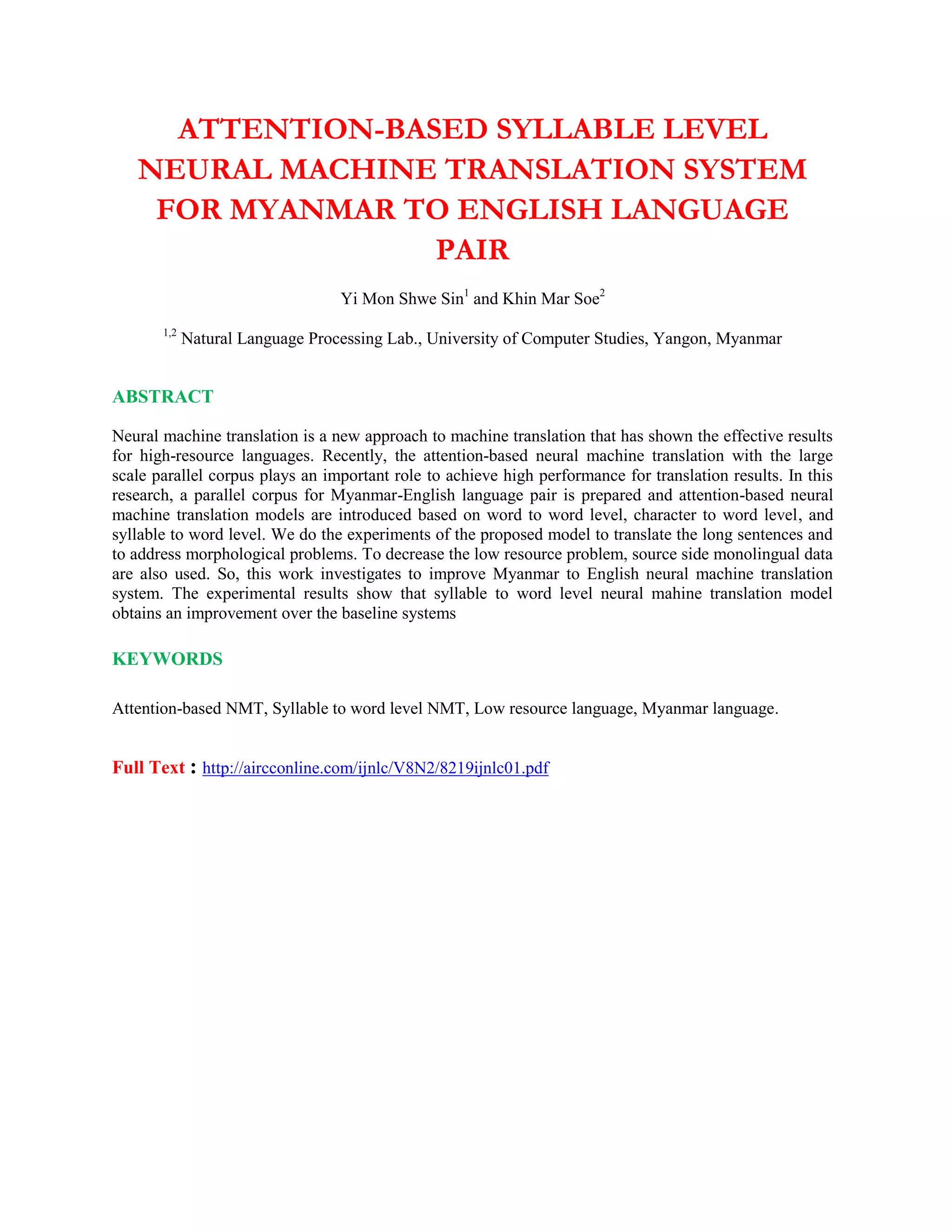 ATTENTION-BASED SYLLABLE LEVEL
NEURAL MACHINE TRANSLATION SYSTEM
FOR MYANMAR TO ENGLISH LANGUAGE
PAIR
Yi Mon Shwe Sin1
and Khin Mar Soe2
1,2
Natural Language Processing Lab., University of Computer Studies, Yangon, Myanmar
ABSTRACT
Neural machine translation is a new approach to machine translation that has shown the effective results
for high-resource languages. Recently, the attention-based neural machine translation with the large
scale parallel corpus plays an important role to achieve high performance for translation results. In this
research, a parallel corpus for Myanmar-English language pair is prepared and attention-based neural
machine translation models are introduced based on word to word level, character to word level, and
syllable to word level. We do the experiments of the proposed model to translate the long sentences and
to address morphological problems. To decrease the low resource problem, source side monolingual data
are also used. So, this work investigates to improve Myanmar to English neural machine translation
system. The experimental results show that syllable to word level neural mahine translation model
obtains an improvement over the baseline systems
KEYWORDS
Attention-based NMT, Syllable to word level NMT, Low resource language, Myanmar language.
Full Text : http://aircconline.com/ijnlc/V8N2/8219ijnlc01.pdf
 