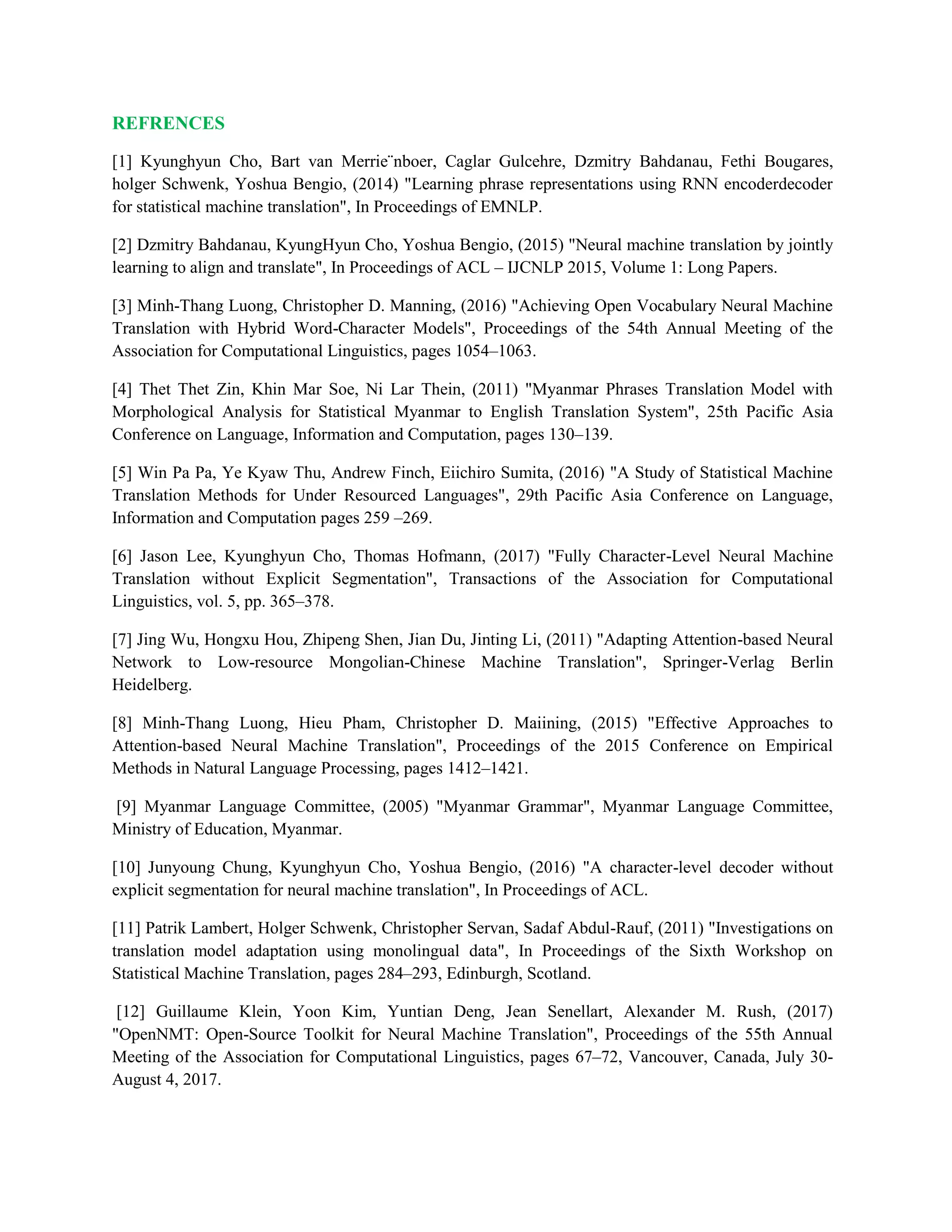 REFRENCES
[1] Kyunghyun Cho, Bart van Merrie¨nboer, Caglar Gulcehre, Dzmitry Bahdanau, Fethi Bougares,
holger Schwenk, Yoshua Bengio, (2014) "Learning phrase representations using RNN encoderdecoder
for statistical machine translation", In Proceedings of EMNLP.
[2] Dzmitry Bahdanau, KyungHyun Cho, Yoshua Bengio, (2015) "Neural machine translation by jointly
learning to align and translate", In Proceedings of ACL – IJCNLP 2015, Volume 1: Long Papers.
[3] Minh-Thang Luong, Christopher D. Manning, (2016) "Achieving Open Vocabulary Neural Machine
Translation with Hybrid Word-Character Models", Proceedings of the 54th Annual Meeting of the
Association for Computational Linguistics, pages 1054–1063.
[4] Thet Thet Zin, Khin Mar Soe, Ni Lar Thein, (2011) "Myanmar Phrases Translation Model with
Morphological Analysis for Statistical Myanmar to English Translation System", 25th Pacific Asia
Conference on Language, Information and Computation, pages 130–139.
[5] Win Pa Pa, Ye Kyaw Thu, Andrew Finch, Eiichiro Sumita, (2016) "A Study of Statistical Machine
Translation Methods for Under Resourced Languages", 29th Pacific Asia Conference on Language,
Information and Computation pages 259 –269.
[6] Jason Lee, Kyunghyun Cho, Thomas Hofmann, (2017) "Fully Character-Level Neural Machine
Translation without Explicit Segmentation", Transactions of the Association for Computational
Linguistics, vol. 5, pp. 365–378.
[7] Jing Wu, Hongxu Hou, Zhipeng Shen, Jian Du, Jinting Li, (2011) "Adapting Attention-based Neural
Network to Low-resource Mongolian-Chinese Machine Translation", Springer-Verlag Berlin
Heidelberg.
[8] Minh-Thang Luong, Hieu Pham, Christopher D. Maiining, (2015) "Effective Approaches to
Attention-based Neural Machine Translation", Proceedings of the 2015 Conference on Empirical
Methods in Natural Language Processing, pages 1412–1421.
[9] Myanmar Language Committee, (2005) "Myanmar Grammar", Myanmar Language Committee,
Ministry of Education, Myanmar.
[10] Junyoung Chung, Kyunghyun Cho, Yoshua Bengio, (2016) "A character-level decoder without
explicit segmentation for neural machine translation", In Proceedings of ACL.
[11] Patrik Lambert, Holger Schwenk, Christopher Servan, Sadaf Abdul-Rauf, (2011) "Investigations on
translation model adaptation using monolingual data", In Proceedings of the Sixth Workshop on
Statistical Machine Translation, pages 284–293, Edinburgh, Scotland.
[12] Guillaume Klein, Yoon Kim, Yuntian Deng, Jean Senellart, Alexander M. Rush, (2017)
"OpenNMT: Open-Source Toolkit for Neural Machine Translation", Proceedings of the 55th Annual
Meeting of the Association for Computational Linguistics, pages 67–72, Vancouver, Canada, July 30-
August 4, 2017.
 