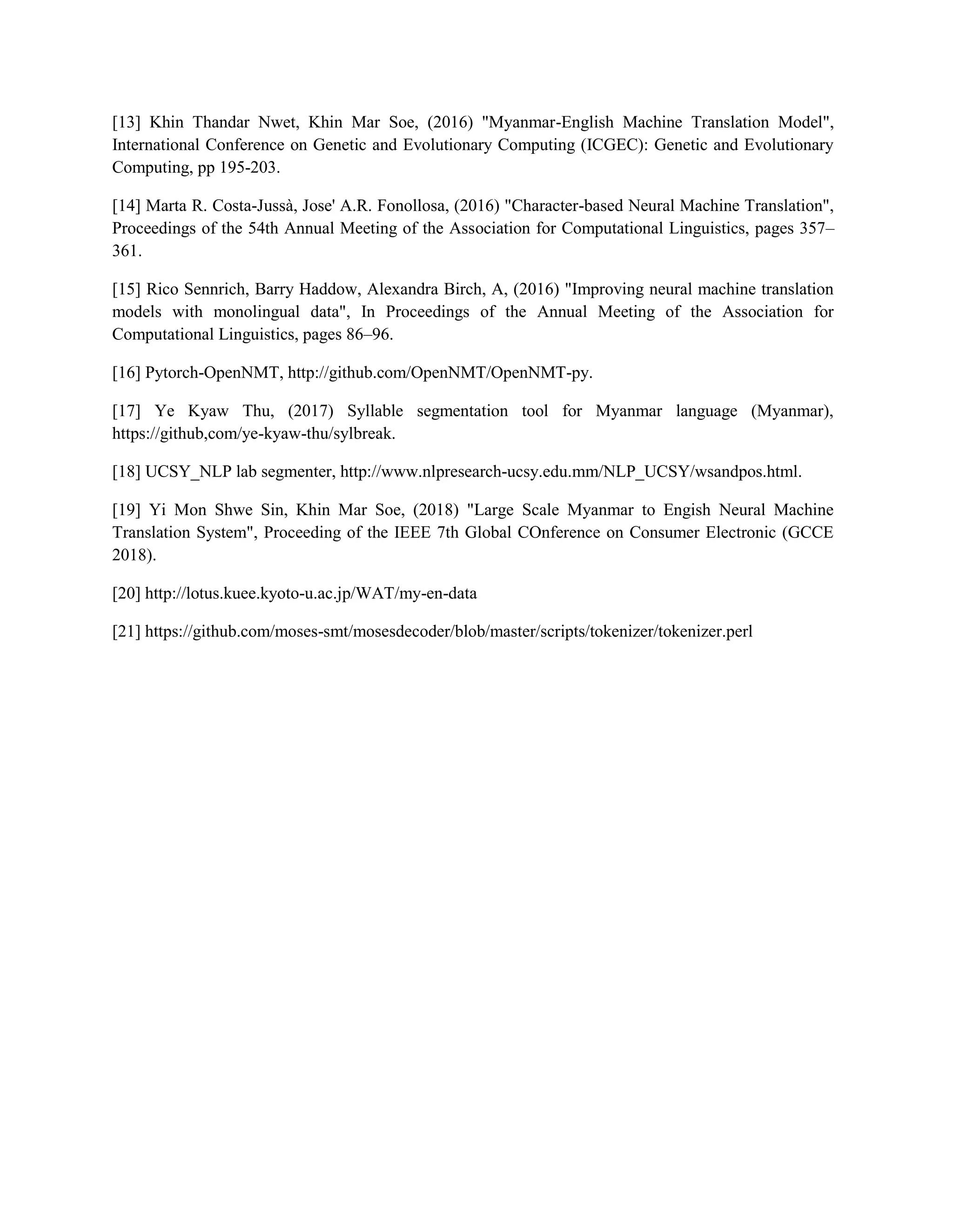 [13] Khin Thandar Nwet, Khin Mar Soe, (2016) "Myanmar-English Machine Translation Model",
International Conference on Genetic and Evolutionary Computing (ICGEC): Genetic and Evolutionary
Computing, pp 195-203.
[14] Marta R. Costa-Jussà, Jose' A.R. Fonollosa, (2016) "Character-based Neural Machine Translation",
Proceedings of the 54th Annual Meeting of the Association for Computational Linguistics, pages 357–
361.
[15] Rico Sennrich, Barry Haddow, Alexandra Birch, A, (2016) "Improving neural machine translation
models with monolingual data", In Proceedings of the Annual Meeting of the Association for
Computational Linguistics, pages 86–96.
[16] Pytorch-OpenNMT, http://github.com/OpenNMT/OpenNMT-py.
[17] Ye Kyaw Thu, (2017) Syllable segmentation tool for Myanmar language (Myanmar),
https://github,com/ye-kyaw-thu/sylbreak.
[18] UCSY_NLP lab segmenter, http://www.nlpresearch-ucsy.edu.mm/NLP_UCSY/wsandpos.html.
[19] Yi Mon Shwe Sin, Khin Mar Soe, (2018) "Large Scale Myanmar to Engish Neural Machine
Translation System", Proceeding of the IEEE 7th Global COnference on Consumer Electronic (GCCE
2018).
[20] http://lotus.kuee.kyoto-u.ac.jp/WAT/my-en-data
[21] https://github.com/moses-smt/mosesdecoder/blob/master/scripts/tokenizer/tokenizer.perl
 
