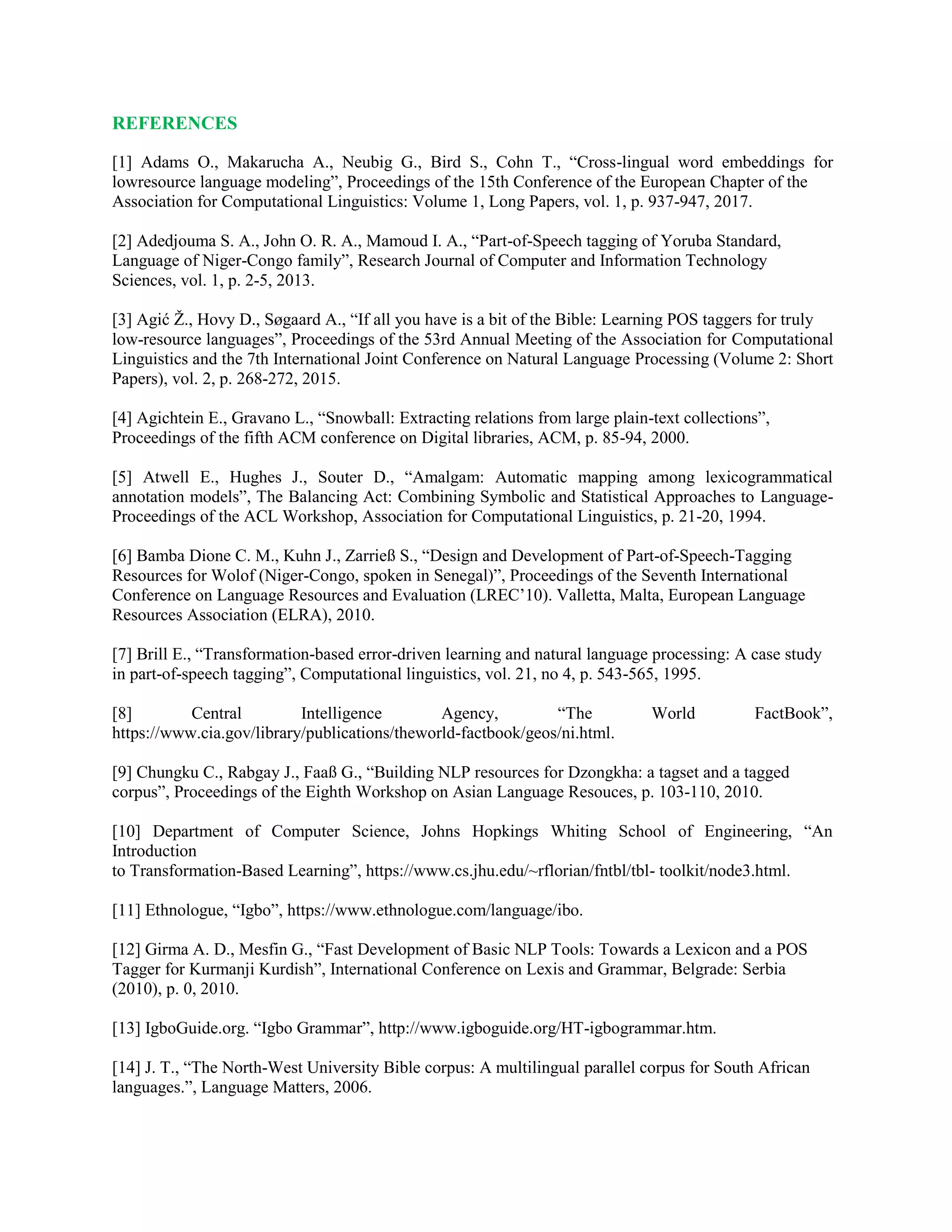 REFERENCES
[1] Adams O., Makarucha A., Neubig G., Bird S., Cohn T., “Cross-lingual word embeddings for
lowresource language modeling”, Proceedings of the 15th Conference of the European Chapter of the
Association for Computational Linguistics: Volume 1, Long Papers, vol. 1, p. 937-947, 2017.
[2] Adedjouma S. A., John O. R. A., Mamoud I. A., “Part-of-Speech tagging of Yoruba Standard,
Language of Niger-Congo family”, Research Journal of Computer and Information Technology
Sciences, vol. 1, p. 2-5, 2013.
[3] Agić Ž., Hovy D., Søgaard A., “If all you have is a bit of the Bible: Learning POS taggers for truly
low-resource languages”, Proceedings of the 53rd Annual Meeting of the Association for Computational
Linguistics and the 7th International Joint Conference on Natural Language Processing (Volume 2: Short
Papers), vol. 2, p. 268-272, 2015.
[4] Agichtein E., Gravano L., “Snowball: Extracting relations from large plain-text collections”,
Proceedings of the fifth ACM conference on Digital libraries, ACM, p. 85-94, 2000.
[5] Atwell E., Hughes J., Souter D., “Amalgam: Automatic mapping among lexicogrammatical
annotation models”, The Balancing Act: Combining Symbolic and Statistical Approaches to Language-
Proceedings of the ACL Workshop, Association for Computational Linguistics, p. 21-20, 1994.
[6] Bamba Dione C. M., Kuhn J., Zarrieß S., “Design and Development of Part-of-Speech-Tagging
Resources for Wolof (Niger-Congo, spoken in Senegal)”, Proceedings of the Seventh International
Conference on Language Resources and Evaluation (LREC’10). Valletta, Malta, European Language
Resources Association (ELRA), 2010.
[7] Brill E., “Transformation-based error-driven learning and natural language processing: A case study
in part-of-speech tagging”, Computational linguistics, vol. 21, no 4, p. 543-565, 1995.
[8] Central Intelligence Agency, “The World FactBook”,
https://www.cia.gov/library/publications/theworld-factbook/geos/ni.html.
[9] Chungku C., Rabgay J., Faaß G., “Building NLP resources for Dzongkha: a tagset and a tagged
corpus”, Proceedings of the Eighth Workshop on Asian Language Resouces, p. 103-110, 2010.
[10] Department of Computer Science, Johns Hopkings Whiting School of Engineering, “An
Introduction
to Transformation-Based Learning”, https://www.cs.jhu.edu/~rflorian/fntbl/tbl- toolkit/node3.html.
[11] Ethnologue, “Igbo”, https://www.ethnologue.com/language/ibo.
[12] Girma A. D., Mesfin G., “Fast Development of Basic NLP Tools: Towards a Lexicon and a POS
Tagger for Kurmanji Kurdish”, International Conference on Lexis and Grammar, Belgrade: Serbia
(2010), p. 0, 2010.
[13] IgboGuide.org. “Igbo Grammar”, http://www.igboguide.org/HT-igbogrammar.htm.
[14] J. T., “The North-West University Bible corpus: A multilingual parallel corpus for South African
languages.”, Language Matters, 2006.
 