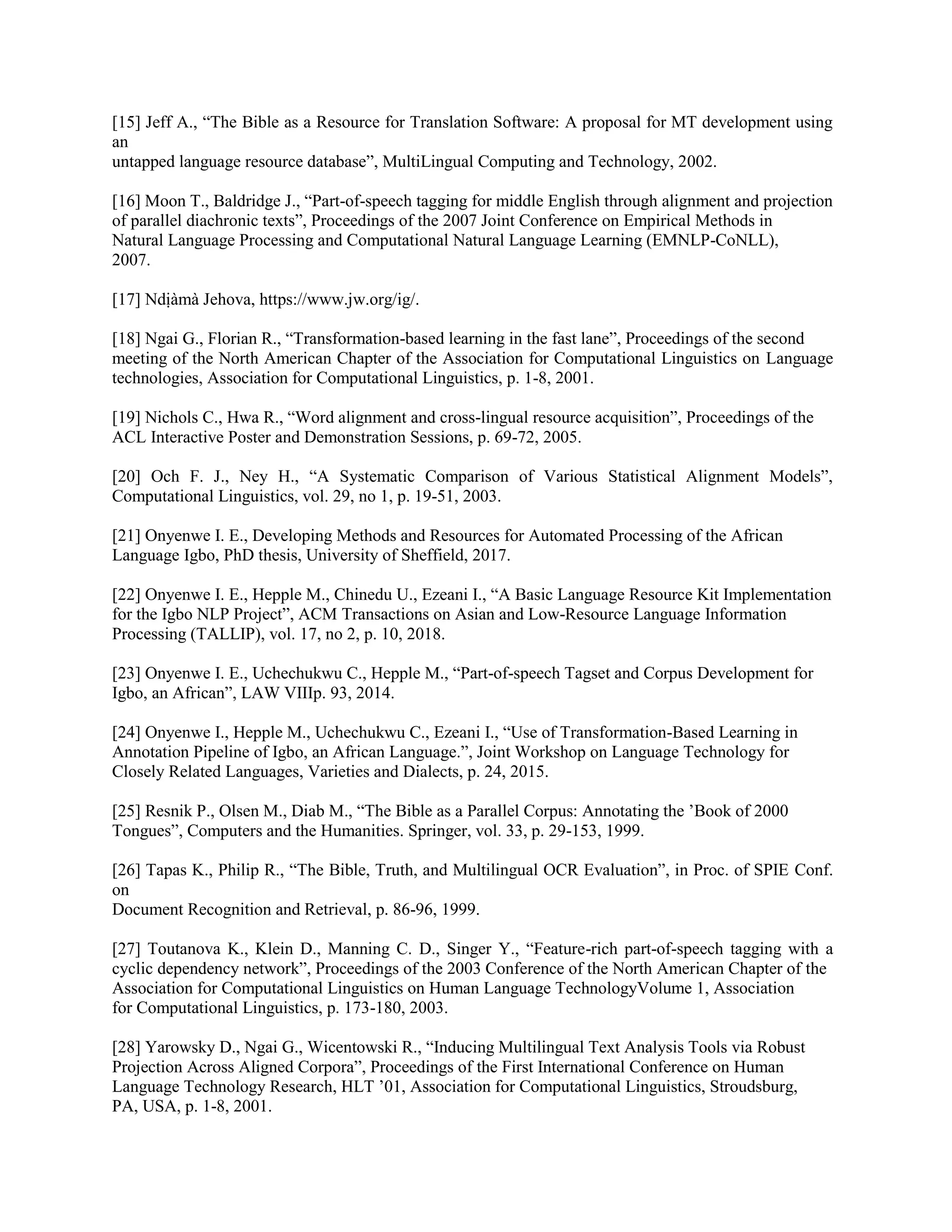 [15] Jeff A., “The Bible as a Resource for Translation Software: A proposal for MT development using
an
untapped language resource database”, MultiLingual Computing and Technology, 2002.
[16] Moon T., Baldridge J., “Part-of-speech tagging for middle English through alignment and projection
of parallel diachronic texts”, Proceedings of the 2007 Joint Conference on Empirical Methods in
Natural Language Processing and Computational Natural Language Learning (EMNLP-CoNLL),
2007.
[17] Ndịàmà Jehova, https://www.jw.org/ig/.
[18] Ngai G., Florian R., “Transformation-based learning in the fast lane”, Proceedings of the second
meeting of the North American Chapter of the Association for Computational Linguistics on Language
technologies, Association for Computational Linguistics, p. 1-8, 2001.
[19] Nichols C., Hwa R., “Word alignment and cross-lingual resource acquisition”, Proceedings of the
ACL Interactive Poster and Demonstration Sessions, p. 69-72, 2005.
[20] Och F. J., Ney H., “A Systematic Comparison of Various Statistical Alignment Models”,
Computational Linguistics, vol. 29, no 1, p. 19-51, 2003.
[21] Onyenwe I. E., Developing Methods and Resources for Automated Processing of the African
Language Igbo, PhD thesis, University of Sheffield, 2017.
[22] Onyenwe I. E., Hepple M., Chinedu U., Ezeani I., “A Basic Language Resource Kit Implementation
for the Igbo NLP Project”, ACM Transactions on Asian and Low-Resource Language Information
Processing (TALLIP), vol. 17, no 2, p. 10, 2018.
[23] Onyenwe I. E., Uchechukwu C., Hepple M., “Part-of-speech Tagset and Corpus Development for
Igbo, an African”, LAW VIIIp. 93, 2014.
[24] Onyenwe I., Hepple M., Uchechukwu C., Ezeani I., “Use of Transformation-Based Learning in
Annotation Pipeline of Igbo, an African Language.”, Joint Workshop on Language Technology for
Closely Related Languages, Varieties and Dialects, p. 24, 2015.
[25] Resnik P., Olsen M., Diab M., “The Bible as a Parallel Corpus: Annotating the ’Book of 2000
Tongues”, Computers and the Humanities. Springer, vol. 33, p. 29-153, 1999.
[26] Tapas K., Philip R., “The Bible, Truth, and Multilingual OCR Evaluation”, in Proc. of SPIE Conf.
on
Document Recognition and Retrieval, p. 86-96, 1999.
[27] Toutanova K., Klein D., Manning C. D., Singer Y., “Feature-rich part-of-speech tagging with a
cyclic dependency network”, Proceedings of the 2003 Conference of the North American Chapter of the
Association for Computational Linguistics on Human Language TechnologyVolume 1, Association
for Computational Linguistics, p. 173-180, 2003.
[28] Yarowsky D., Ngai G., Wicentowski R., “Inducing Multilingual Text Analysis Tools via Robust
Projection Across Aligned Corpora”, Proceedings of the First International Conference on Human
Language Technology Research, HLT ’01, Association for Computational Linguistics, Stroudsburg,
PA, USA, p. 1-8, 2001.
 