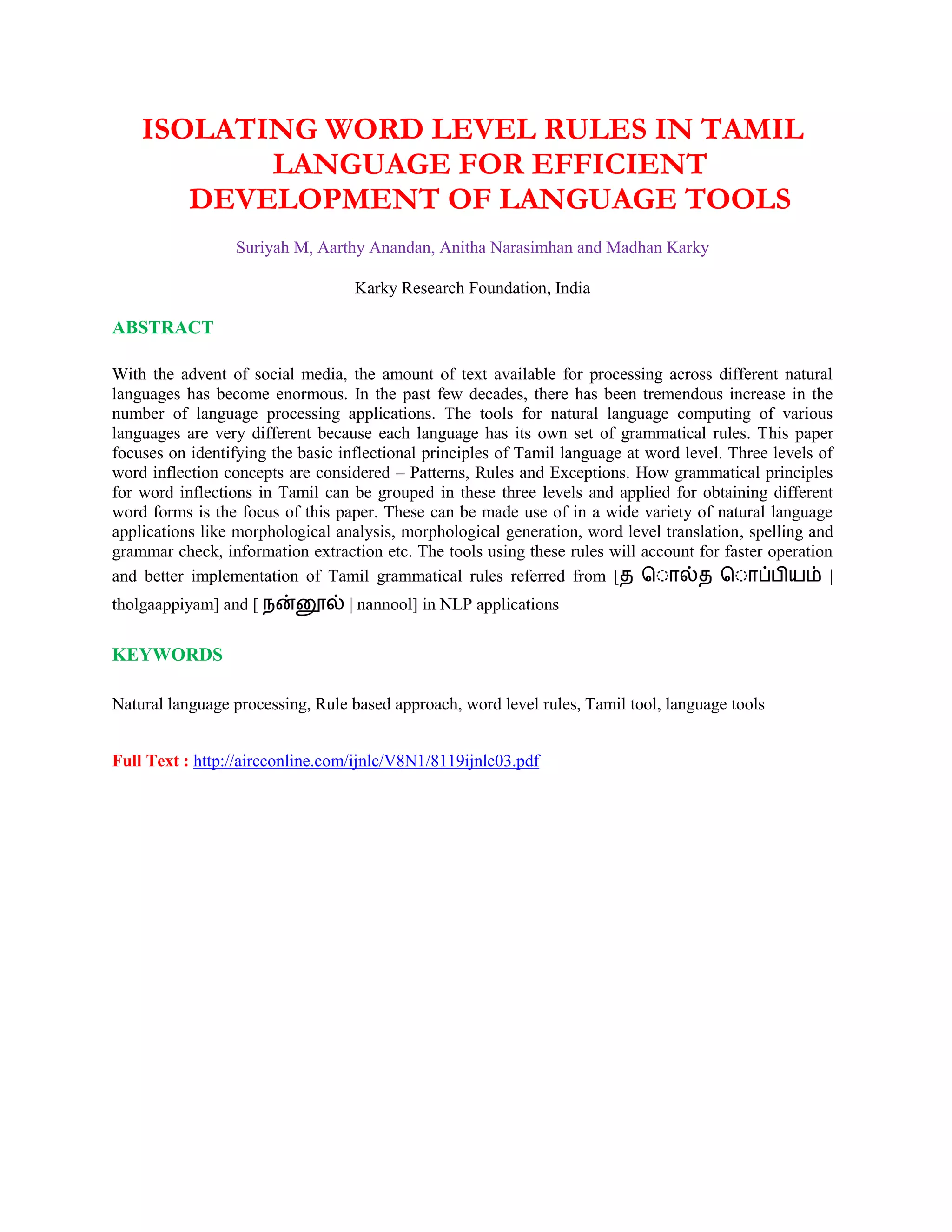 ISOLATING WORD LEVEL RULES IN TAMIL
LANGUAGE FOR EFFICIENT
DEVELOPMENT OF LANGUAGE TOOLS
Suriyah M, Aarthy Anandan, Anitha Narasimhan and Madhan Karky
Karky Research Foundation, India
ABSTRACT
With the advent of social media, the amount of text available for processing across different natural
languages has become enormous. In the past few decades, there has been tremendous increase in the
number of language processing applications. The tools for natural language computing of various
languages are very different because each language has its own set of grammatical rules. This paper
focuses on identifying the basic inflectional principles of Tamil language at word level. Three levels of
word inflection concepts are considered – Patterns, Rules and Exceptions. How grammatical principles
for word inflections in Tamil can be grouped in these three levels and applied for obtaining different
word forms is the focus of this paper. These can be made use of in a wide variety of natural language
applications like morphological analysis, morphological generation, word level translation, spelling and
grammar check, information extraction etc. The tools using these rules will account for faster operation
and better implementation of Tamil grammatical rules referred from [த த |
tholgaappiyam] and [ | nannool] in NLP applications
KEYWORDS
Natural language processing, Rule based approach, word level rules, Tamil tool, language tools
Full Text : http://aircconline.com/ijnlc/V8N1/8119ijnlc03.pdf
 