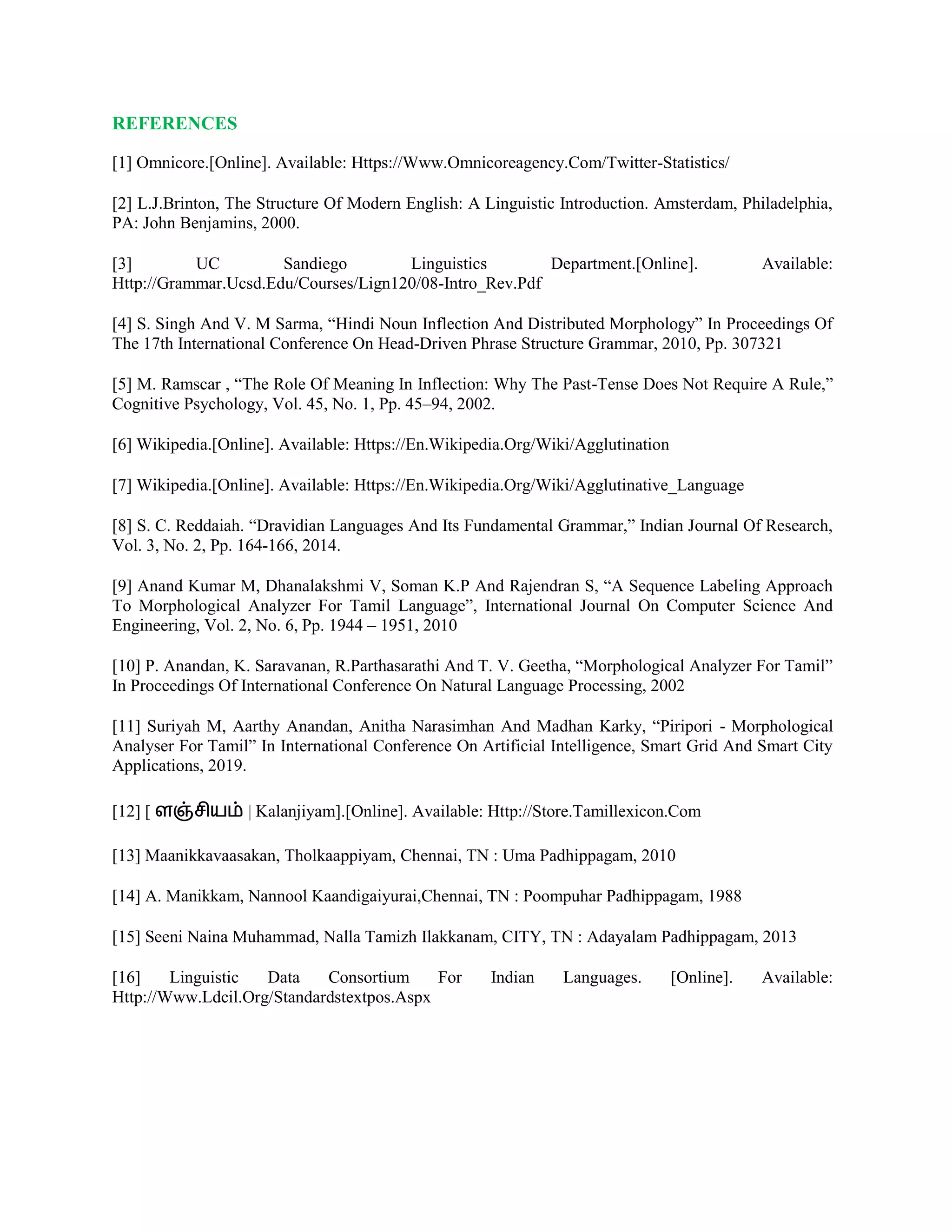 REFERENCES
[1] Omnicore.[Online]. Available: Https://Www.Omnicoreagency.Com/Twitter-Statistics/
[2] L.J.Brinton, The Structure Of Modern English: A Linguistic Introduction. Amsterdam, Philadelphia,
PA: John Benjamins, 2000.
[3] UC Sandiego Linguistics Department.[Online]. Available:
Http://Grammar.Ucsd.Edu/Courses/Lign120/08-Intro_Rev.Pdf
[4] S. Singh And V. M Sarma, “Hindi Noun Inflection And Distributed Morphology” In Proceedings Of
The 17th International Conference On Head-Driven Phrase Structure Grammar, 2010, Pp. 307321
[5] M. Ramscar , “The Role Of Meaning In Inflection: Why The Past-Tense Does Not Require A Rule,”
Cognitive Psychology, Vol. 45, No. 1, Pp. 45–94, 2002.
[6] Wikipedia.[Online]. Available: Https://En.Wikipedia.Org/Wiki/Agglutination
[7] Wikipedia.[Online]. Available: Https://En.Wikipedia.Org/Wiki/Agglutinative_Language
[8] S. C. Reddaiah. “Dravidian Languages And Its Fundamental Grammar,” Indian Journal Of Research,
Vol. 3, No. 2, Pp. 164-166, 2014.
[9] Anand Kumar M, Dhanalakshmi V, Soman K.P And Rajendran S, “A Sequence Labeling Approach
To Morphological Analyzer For Tamil Language”, International Journal On Computer Science And
Engineering, Vol. 2, No. 6, Pp. 1944 – 1951, 2010
[10] P. Anandan, K. Saravanan, R.Parthasarathi And T. V. Geetha, “Morphological Analyzer For Tamil”
In Proceedings Of International Conference On Natural Language Processing, 2002
[11] Suriyah M, Aarthy Anandan, Anitha Narasimhan And Madhan Karky, “Piripori - Morphological
Analyser For Tamil” In International Conference On Artificial Intelligence, Smart Grid And Smart City
Applications, 2019.
[12] [ | Kalanjiyam].[Online]. Available: Http://Store.Tamillexicon.Com
[13] Maanikkavaasakan, Tholkaappiyam, Chennai, TN : Uma Padhippagam, 2010
[14] A. Manikkam, Nannool Kaandigaiyurai,Chennai, TN : Poompuhar Padhippagam, 1988
[15] Seeni Naina Muhammad, Nalla Tamizh Ilakkanam, CITY, TN : Adayalam Padhippagam, 2013
[16] Linguistic Data Consortium For Indian Languages. [Online]. Available:
Http://Www.Ldcil.Org/Standardstextpos.Aspx
 