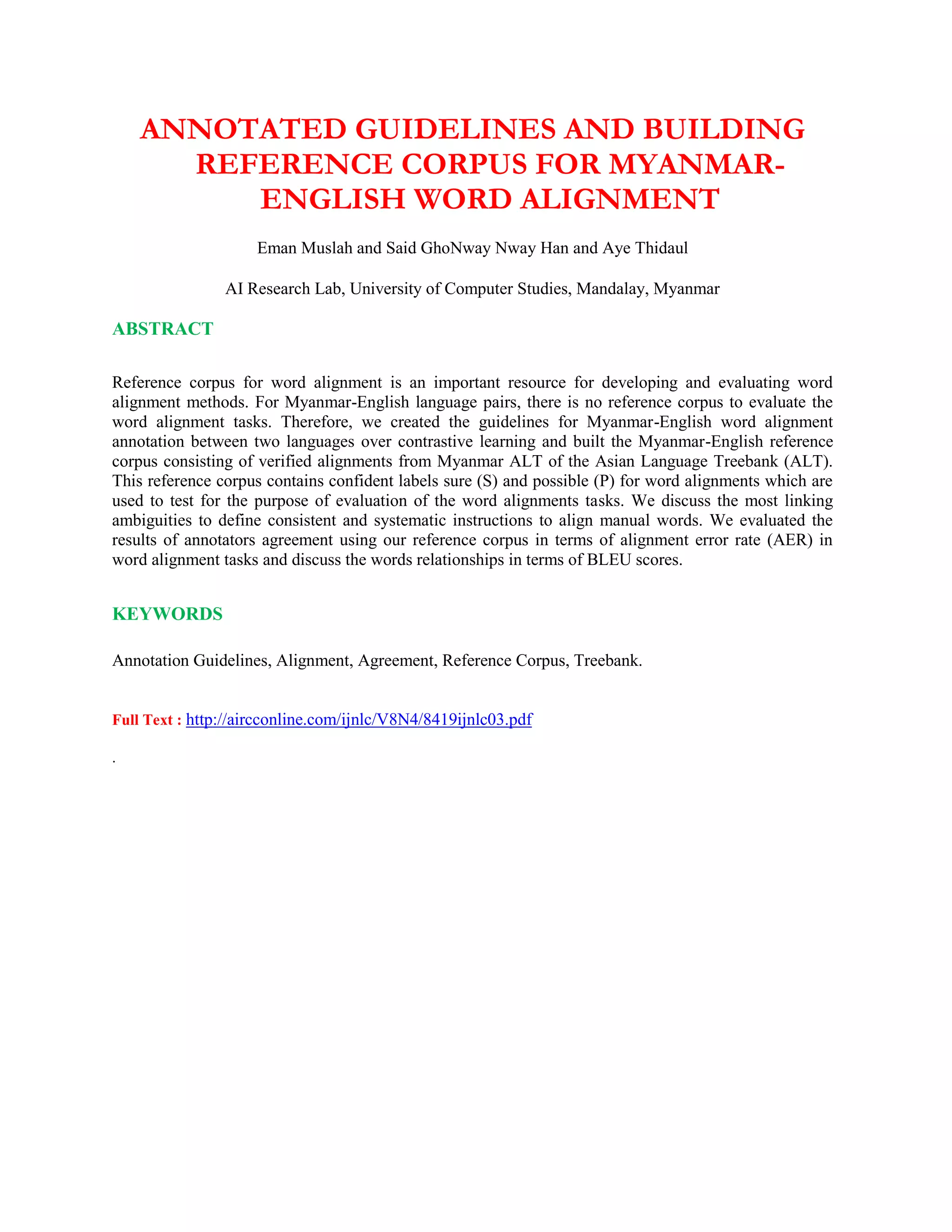 ANNOTATED GUIDELINES AND BUILDING
REFERENCE CORPUS FOR MYANMAR-
ENGLISH WORD ALIGNMENT
Eman Muslah and Said GhoNway Nway Han and Aye Thidaul
AI Research Lab, University of Computer Studies, Mandalay, Myanmar
ABSTRACT
Reference corpus for word alignment is an important resource for developing and evaluating word
alignment methods. For Myanmar-English language pairs, there is no reference corpus to evaluate the
word alignment tasks. Therefore, we created the guidelines for Myanmar-English word alignment
annotation between two languages over contrastive learning and built the Myanmar-English reference
corpus consisting of verified alignments from Myanmar ALT of the Asian Language Treebank (ALT).
This reference corpus contains confident labels sure (S) and possible (P) for word alignments which are
used to test for the purpose of evaluation of the word alignments tasks. We discuss the most linking
ambiguities to define consistent and systematic instructions to align manual words. We evaluated the
results of annotators agreement using our reference corpus in terms of alignment error rate (AER) in
word alignment tasks and discuss the words relationships in terms of BLEU scores.
KEYWORDS
Annotation Guidelines, Alignment, Agreement, Reference Corpus, Treebank.
Full Text : http://aircconline.com/ijnlc/V8N4/8419ijnlc03.pdf
.
 