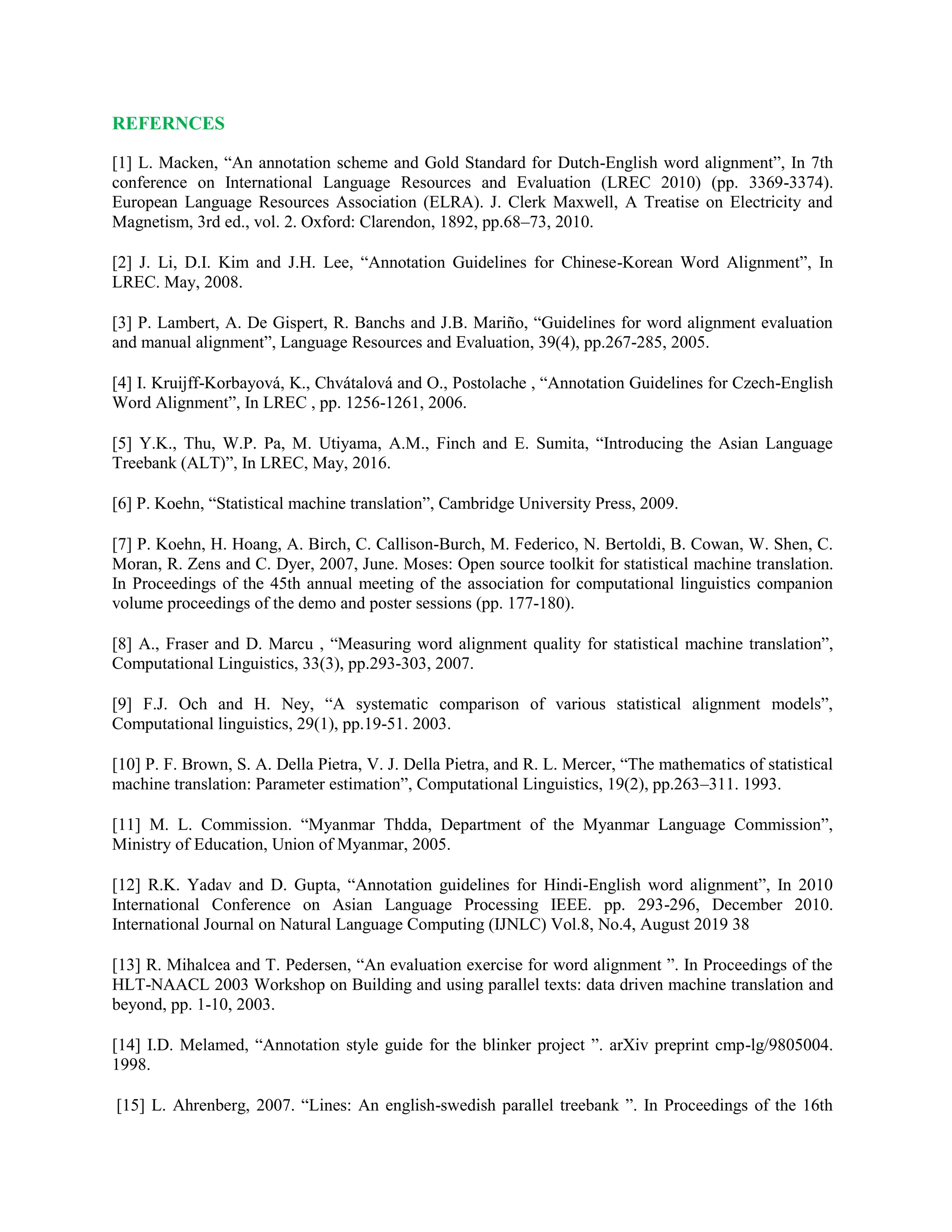 REFERNCES
[1] L. Macken, “An annotation scheme and Gold Standard for Dutch-English word alignment”, In 7th
conference on International Language Resources and Evaluation (LREC 2010) (pp. 3369-3374).
European Language Resources Association (ELRA). J. Clerk Maxwell, A Treatise on Electricity and
Magnetism, 3rd ed., vol. 2. Oxford: Clarendon, 1892, pp.68–73, 2010.
[2] J. Li, D.I. Kim and J.H. Lee, “Annotation Guidelines for Chinese-Korean Word Alignment”, In
LREC. May, 2008.
[3] P. Lambert, A. De Gispert, R. Banchs and J.B. Mariño, “Guidelines for word alignment evaluation
and manual alignment”, Language Resources and Evaluation, 39(4), pp.267-285, 2005.
[4] I. Kruijff-Korbayová, K., Chvátalová and O., Postolache , “Annotation Guidelines for Czech-English
Word Alignment”, In LREC , pp. 1256-1261, 2006.
[5] Y.K., Thu, W.P. Pa, M. Utiyama, A.M., Finch and E. Sumita, “Introducing the Asian Language
Treebank (ALT)”, In LREC, May, 2016.
[6] P. Koehn, “Statistical machine translation”, Cambridge University Press, 2009.
[7] P. Koehn, H. Hoang, A. Birch, C. Callison-Burch, M. Federico, N. Bertoldi, B. Cowan, W. Shen, C.
Moran, R. Zens and C. Dyer, 2007, June. Moses: Open source toolkit for statistical machine translation.
In Proceedings of the 45th annual meeting of the association for computational linguistics companion
volume proceedings of the demo and poster sessions (pp. 177-180).
[8] A., Fraser and D. Marcu , “Measuring word alignment quality for statistical machine translation”,
Computational Linguistics, 33(3), pp.293-303, 2007.
[9] F.J. Och and H. Ney, “A systematic comparison of various statistical alignment models”,
Computational linguistics, 29(1), pp.19-51. 2003.
[10] P. F. Brown, S. A. Della Pietra, V. J. Della Pietra, and R. L. Mercer, “The mathematics of statistical
machine translation: Parameter estimation”, Computational Linguistics, 19(2), pp.263–311. 1993.
[11] M. L. Commission. “Myanmar Thdda, Department of the Myanmar Language Commission”,
Ministry of Education, Union of Myanmar, 2005.
[12] R.K. Yadav and D. Gupta, “Annotation guidelines for Hindi-English word alignment”, In 2010
International Conference on Asian Language Processing IEEE. pp. 293-296, December 2010.
International Journal on Natural Language Computing (IJNLC) Vol.8, No.4, August 2019 38
[13] R. Mihalcea and T. Pedersen, “An evaluation exercise for word alignment ”. In Proceedings of the
HLT-NAACL 2003 Workshop on Building and using parallel texts: data driven machine translation and
beyond, pp. 1-10, 2003.
[14] I.D. Melamed, “Annotation style guide for the blinker project ”. arXiv preprint cmp-lg/9805004.
1998.
[15] L. Ahrenberg, 2007. “Lines: An english-swedish parallel treebank ”. In Proceedings of the 16th
 