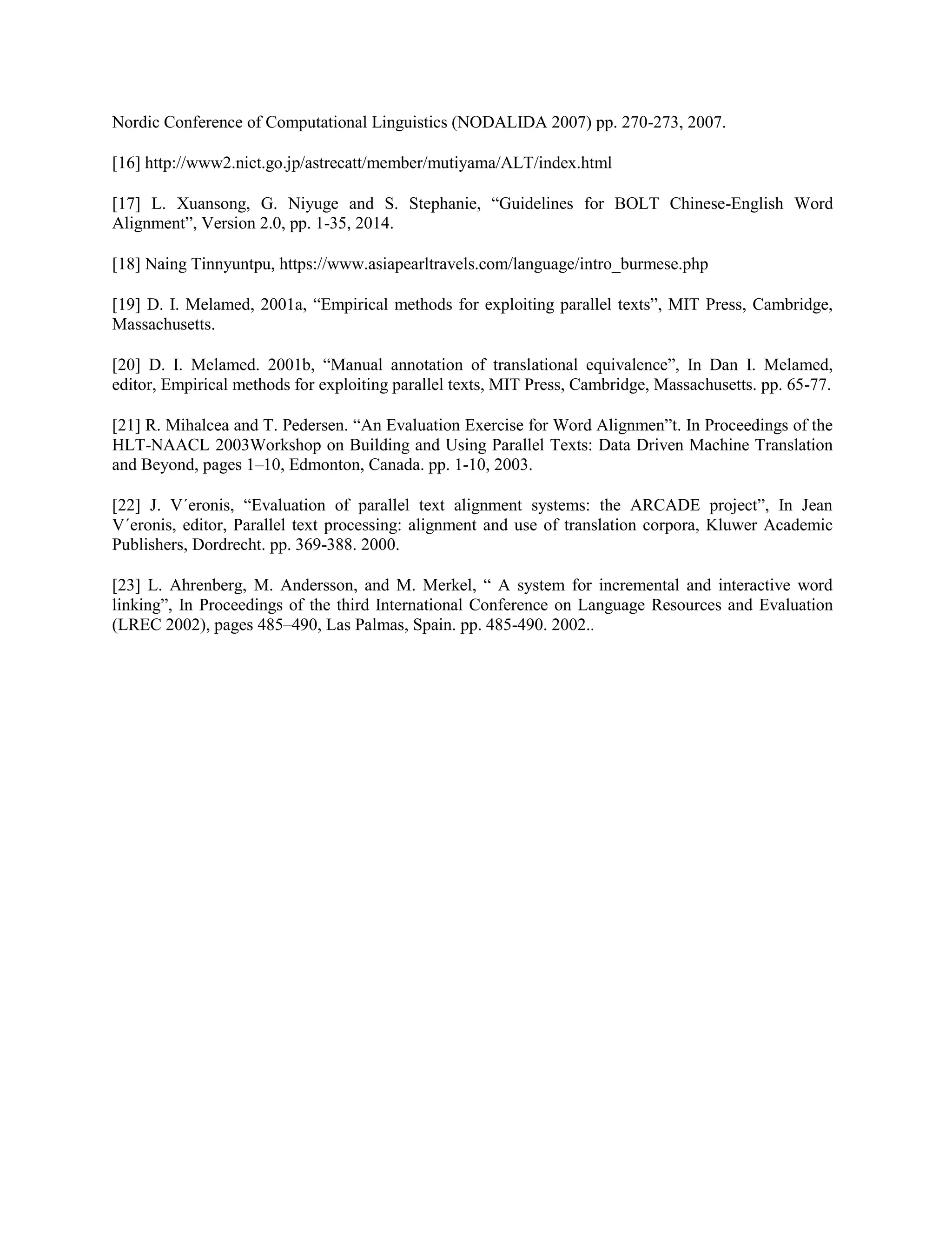 Nordic Conference of Computational Linguistics (NODALIDA 2007) pp. 270-273, 2007.
[16] http://www2.nict.go.jp/astrecatt/member/mutiyama/ALT/index.html
[17] L. Xuansong, G. Niyuge and S. Stephanie, “Guidelines for BOLT Chinese-English Word
Alignment”, Version 2.0, pp. 1-35, 2014.
[18] Naing Tinnyuntpu, https://www.asiapearltravels.com/language/intro_burmese.php
[19] D. I. Melamed, 2001a, “Empirical methods for exploiting parallel texts”, MIT Press, Cambridge,
Massachusetts.
[20] D. I. Melamed. 2001b, “Manual annotation of translational equivalence”, In Dan I. Melamed,
editor, Empirical methods for exploiting parallel texts, MIT Press, Cambridge, Massachusetts. pp. 65-77.
[21] R. Mihalcea and T. Pedersen. “An Evaluation Exercise for Word Alignmen”t. In Proceedings of the
HLT-NAACL 2003Workshop on Building and Using Parallel Texts: Data Driven Machine Translation
and Beyond, pages 1–10, Edmonton, Canada. pp. 1-10, 2003.
[22] J. V´eronis, “Evaluation of parallel text alignment systems: the ARCADE project”, In Jean
V´eronis, editor, Parallel text processing: alignment and use of translation corpora, Kluwer Academic
Publishers, Dordrecht. pp. 369-388. 2000.
[23] L. Ahrenberg, M. Andersson, and M. Merkel, “ A system for incremental and interactive word
linking”, In Proceedings of the third International Conference on Language Resources and Evaluation
(LREC 2002), pages 485–490, Las Palmas, Spain. pp. 485-490. 2002..
 