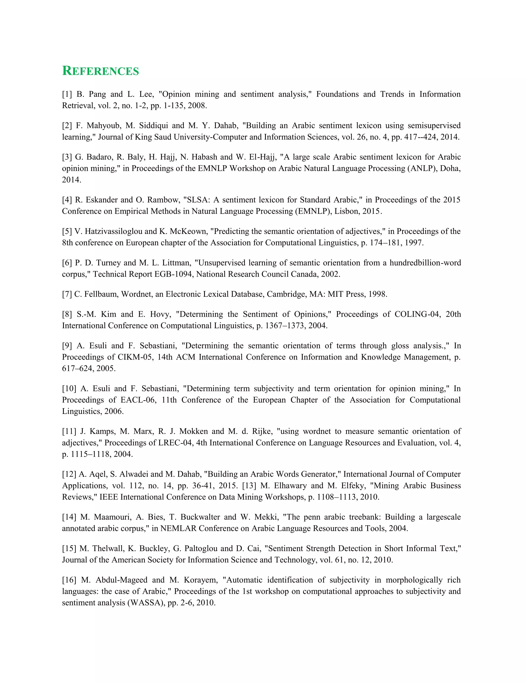REFERENCES
[1] B. Pang and L. Lee, "Opinion mining and sentiment analysis," Foundations and Trends in Information
Retrieval, vol. 2, no. 1-2, pp. 1-135, 2008.
[2] F. Mahyoub, M. Siddiqui and M. Y. Dahab, "Building an Arabic sentiment lexicon using semisupervised
learning," Journal of King Saud University-Computer and Information Sciences, vol. 26, no. 4, pp. 417--424, 2014.
[3] G. Badaro, R. Baly, H. Hajj, N. Habash and W. El-Hajj, "A large scale Arabic sentiment lexicon for Arabic
opinion mining," in Proceedings of the EMNLP Workshop on Arabic Natural Language Processing (ANLP), Doha,
2014.
[4] R. Eskander and O. Rambow, "SLSA: A sentiment lexicon for Standard Arabic," in Proceedings of the 2015
Conference on Empirical Methods in Natural Language Processing (EMNLP), Lisbon, 2015.
[5] V. Hatzivassiloglou and K. McKeown, "Predicting the semantic orientation of adjectives," in Proceedings of the
8th conference on European chapter of the Association for Computational Linguistics, p. 174–181, 1997.
[6] P. D. Turney and M. L. Littman, "Unsupervised learning of semantic orientation from a hundredbillion-word
corpus," Technical Report EGB-1094, National Research Council Canada, 2002.
[7] C. Fellbaum, Wordnet, an Electronic Lexical Database, Cambridge, MA: MIT Press, 1998.
[8] S.-M. Kim and E. Hovy, "Determining the Sentiment of Opinions," Proceedings of COLING-04, 20th
International Conference on Computational Linguistics, p. 1367–1373, 2004.
[9] A. Esuli and F. Sebastiani, "Determining the semantic orientation of terms through gloss analysis.," In
Proceedings of CIKM-05, 14th ACM International Conference on Information and Knowledge Management, p.
617–624, 2005.
[10] A. Esuli and F. Sebastiani, "Determining term subjectivity and term orientation for opinion mining," In
Proceedings of EACL-06, 11th Conference of the European Chapter of the Association for Computational
Linguistics, 2006.
[11] J. Kamps, M. Marx, R. J. Mokken and M. d. Rijke, "using wordnet to measure semantic orientation of
adjectives," Proceedings of LREC-04, 4th International Conference on Language Resources and Evaluation, vol. 4,
p. 1115–1118, 2004.
[12] A. Aqel, S. Alwadei and M. Dahab, "Building an Arabic Words Generator," International Journal of Computer
Applications, vol. 112, no. 14, pp. 36-41, 2015. [13] M. Elhawary and M. Elfeky, "Mining Arabic Business
Reviews," IEEE International Conference on Data Mining Workshops, p. 1108–1113, 2010.
[14] M. Maamouri, A. Bies, T. Buckwalter and W. Mekki, "The penn arabic treebank: Building a largescale
annotated arabic corpus," in NEMLAR Conference on Arabic Language Resources and Tools, 2004.
[15] M. Thelwall, K. Buckley, G. Paltoglou and D. Cai, "Sentiment Strength Detection in Short Informal Text,"
Journal of the American Society for Information Science and Technology, vol. 61, no. 12, 2010.
[16] M. Abdul-Mageed and M. Korayem, "Automatic identification of subjectivity in morphologically rich
languages: the case of Arabic," Proceedings of the 1st workshop on computational approaches to subjectivity and
sentiment analysis (WASSA), pp. 2-6, 2010.
 