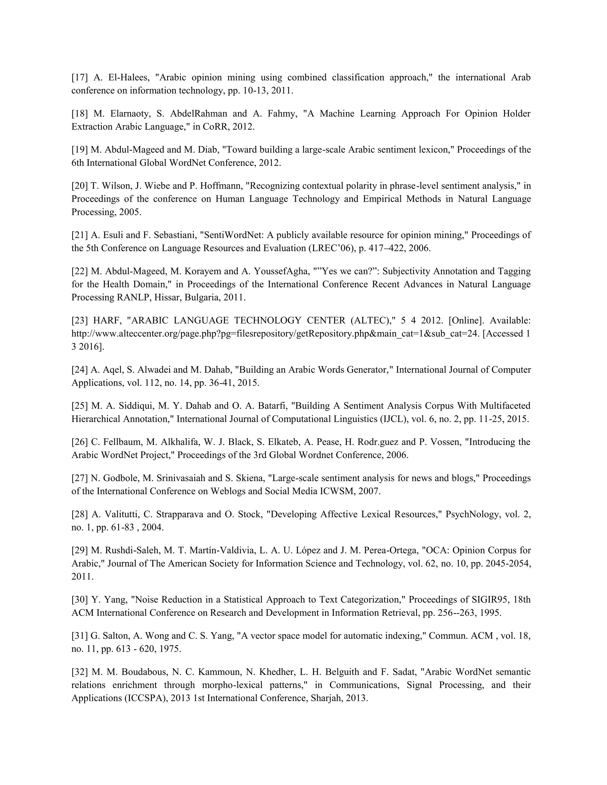 [17] A. El-Halees, "Arabic opinion mining using combined classification approach," the international Arab
conference on information technology, pp. 10-13, 2011.
[18] M. Elarnaoty, S. AbdelRahman and A. Fahmy, "A Machine Learning Approach For Opinion Holder
Extraction Arabic Language," in CoRR, 2012.
[19] M. Abdul-Mageed and M. Diab, "Toward building a large-scale Arabic sentiment lexicon," Proceedings of the
6th International Global WordNet Conference, 2012.
[20] T. Wilson, J. Wiebe and P. Hoffmann, "Recognizing contextual polarity in phrase-level sentiment analysis," in
Proceedings of the conference on Human Language Technology and Empirical Methods in Natural Language
Processing, 2005.
[21] A. Esuli and F. Sebastiani, "SentiWordNet: A publicly available resource for opinion mining," Proceedings of
the 5th Conference on Language Resources and Evaluation (LREC’06), p. 417–422, 2006.
[22] M. Abdul-Mageed, M. Korayem and A. YoussefAgha, "”Yes we can?”: Subjectivity Annotation and Tagging
for the Health Domain," in Proceedings of the International Conference Recent Advances in Natural Language
Processing RANLP, Hissar, Bulgaria, 2011.
[23] HARF, "ARABIC LANGUAGE TECHNOLOGY CENTER (ALTEC)," 5 4 2012. [Online]. Available:
http://www.alteccenter.org/page.php?pg=filesrepository/getRepository.php&main_cat=1&sub_cat=24. [Accessed 1
3 2016].
[24] A. Aqel, S. Alwadei and M. Dahab, "Building an Arabic Words Generator," International Journal of Computer
Applications, vol. 112, no. 14, pp. 36-41, 2015.
[25] M. A. Siddiqui, M. Y. Dahab and O. A. Batarfi, "Building A Sentiment Analysis Corpus With Multifaceted
Hierarchical Annotation," International Journal of Computational Linguistics (IJCL), vol. 6, no. 2, pp. 11-25, 2015.
[26] C. Fellbaum, M. Alkhalifa, W. J. Black, S. Elkateb, A. Pease, H. Rodr.guez and P. Vossen, "Introducing the
Arabic WordNet Project," Proceedings of the 3rd Global Wordnet Conference, 2006.
[27] N. Godbole, M. Srinivasaiah and S. Skiena, "Large-scale sentiment analysis for news and blogs," Proceedings
of the International Conference on Weblogs and Social Media ICWSM, 2007.
[28] A. Valitutti, C. Strapparava and O. Stock, "Developing Affective Lexical Resources," PsychNology, vol. 2,
no. 1, pp. 61-83 , 2004.
[29] M. Rushdi-Saleh, M. T. Martín-Valdivia, L. A. U. López and J. M. Perea-Ortega, "OCA: Opinion Corpus for
Arabic," Journal of The American Society for Information Science and Technology, vol. 62, no. 10, pp. 2045-2054,
2011.
[30] Y. Yang, "Noise Reduction in a Statistical Approach to Text Categorization," Proceedings of SIGIR95, 18th
ACM International Conference on Research and Development in Information Retrieval, pp. 256--263, 1995.
[31] G. Salton, A. Wong and C. S. Yang, "A vector space model for automatic indexing," Commun. ACM , vol. 18,
no. 11, pp. 613 - 620, 1975.
[32] M. M. Boudabous, N. C. Kammoun, N. Khedher, L. H. Belguith and F. Sadat, "Arabic WordNet semantic
relations enrichment through morpho-lexical patterns," in Communications, Signal Processing, and their
Applications (ICCSPA), 2013 1st International Conference, Sharjah, 2013.
 
