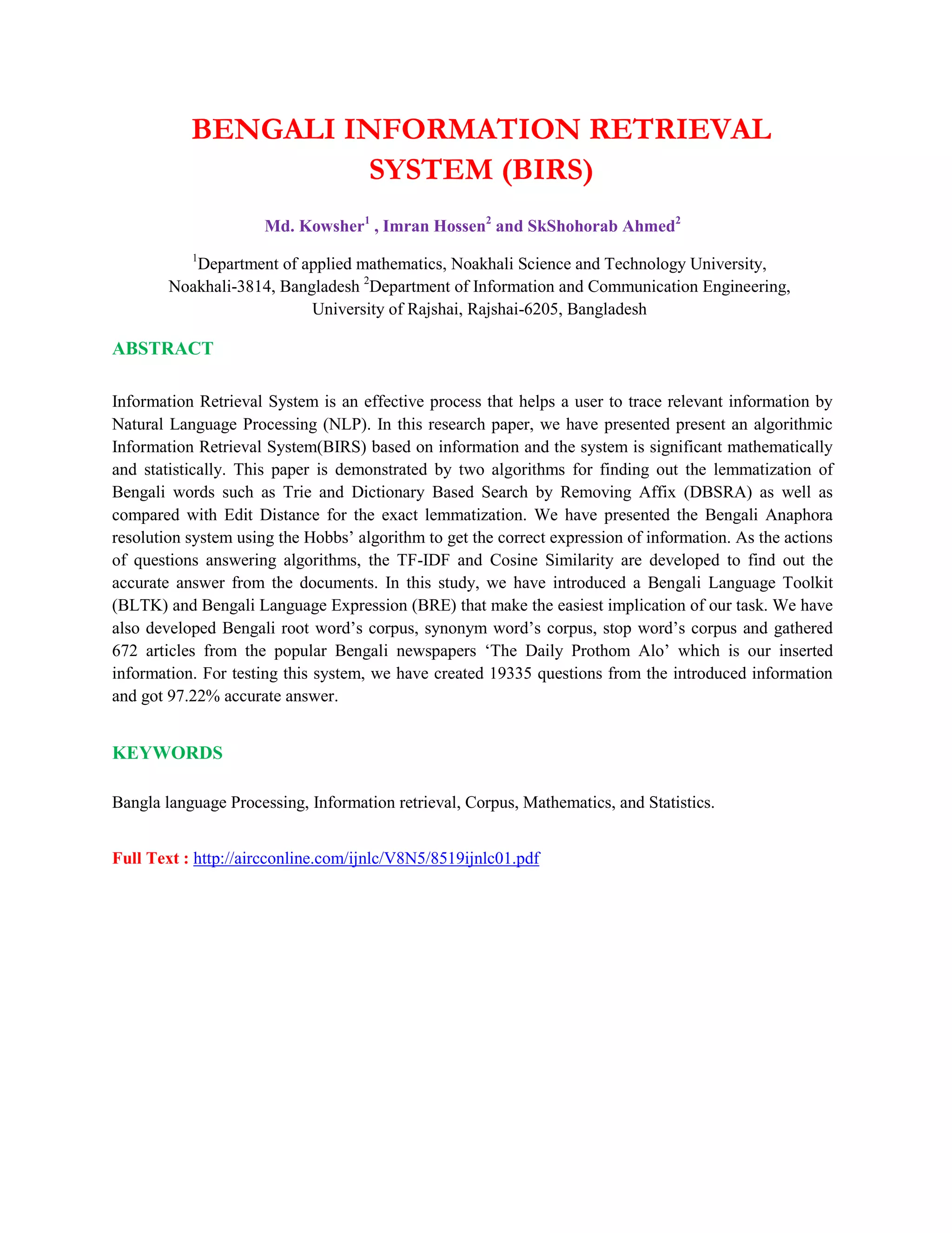 BENGALI INFORMATION RETRIEVAL
SYSTEM (BIRS)
Md. Kowsher1
, Imran Hossen2
and SkShohorab Ahmed2
1
Department of applied mathematics, Noakhali Science and Technology University,
Noakhali-3814, Bangladesh 2
Department of Information and Communication Engineering,
University of Rajshai, Rajshai-6205, Bangladesh
ABSTRACT
Information Retrieval System is an effective process that helps a user to trace relevant information by
Natural Language Processing (NLP). In this research paper, we have presented present an algorithmic
Information Retrieval System(BIRS) based on information and the system is significant mathematically
and statistically. This paper is demonstrated by two algorithms for finding out the lemmatization of
Bengali words such as Trie and Dictionary Based Search by Removing Affix (DBSRA) as well as
compared with Edit Distance for the exact lemmatization. We have presented the Bengali Anaphora
resolution system using the Hobbs’ algorithm to get the correct expression of information. As the actions
of questions answering algorithms, the TF-IDF and Cosine Similarity are developed to find out the
accurate answer from the documents. In this study, we have introduced a Bengali Language Toolkit
(BLTK) and Bengali Language Expression (BRE) that make the easiest implication of our task. We have
also developed Bengali root word’s corpus, synonym word’s corpus, stop word’s corpus and gathered
672 articles from the popular Bengali newspapers ‘The Daily Prothom Alo’ which is our inserted
information. For testing this system, we have created 19335 questions from the introduced information
and got 97.22% accurate answer.
KEYWORDS
Bangla language Processing, Information retrieval, Corpus, Mathematics, and Statistics.
Full Text : http://aircconline.com/ijnlc/V8N5/8519ijnlc01.pdf
 