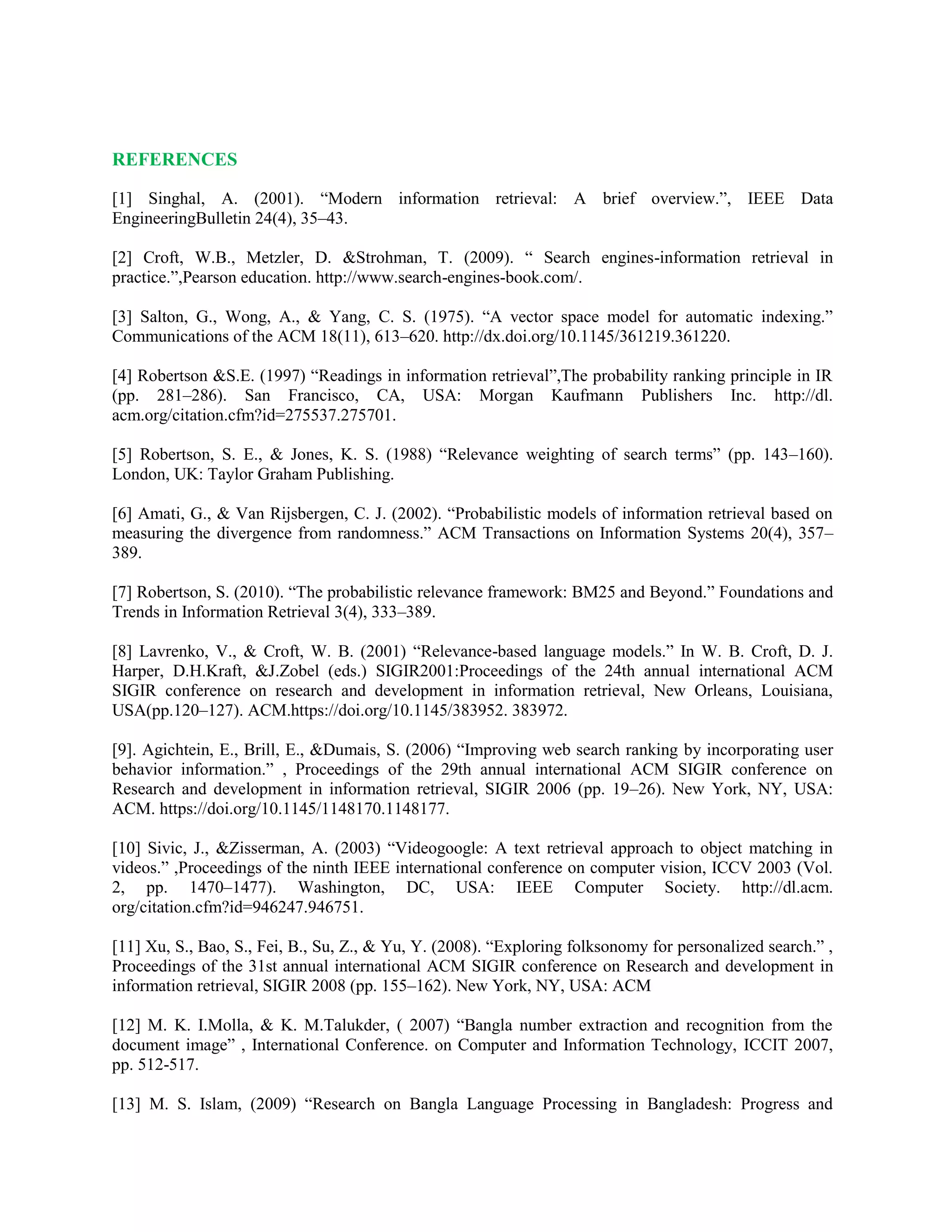 REFERENCES
[1] Singhal, A. (2001). “Modern information retrieval: A brief overview.”, IEEE Data
EngineeringBulletin 24(4), 35–43.
[2] Croft, W.B., Metzler, D. &Strohman, T. (2009). “ Search engines-information retrieval in
practice.”,Pearson education. http://www.search-engines-book.com/.
[3] Salton, G., Wong, A., & Yang, C. S. (1975). “A vector space model for automatic indexing.”
Communications of the ACM 18(11), 613–620. http://dx.doi.org/10.1145/361219.361220.
[4] Robertson &S.E. (1997) “Readings in information retrieval”,The probability ranking principle in IR
(pp. 281–286). San Francisco, CA, USA: Morgan Kaufmann Publishers Inc. http://dl.
acm.org/citation.cfm?id=275537.275701.
[5] Robertson, S. E., & Jones, K. S. (1988) “Relevance weighting of search terms” (pp. 143–160).
London, UK: Taylor Graham Publishing.
[6] Amati, G., & Van Rijsbergen, C. J. (2002). “Probabilistic models of information retrieval based on
measuring the divergence from randomness.” ACM Transactions on Information Systems 20(4), 357–
389.
[7] Robertson, S. (2010). “The probabilistic relevance framework: BM25 and Beyond.” Foundations and
Trends in Information Retrieval 3(4), 333–389.
[8] Lavrenko, V., & Croft, W. B. (2001) “Relevance-based language models.” In W. B. Croft, D. J.
Harper, D.H.Kraft, &J.Zobel (eds.) SIGIR2001:Proceedings of the 24th annual international ACM
SIGIR conference on research and development in information retrieval, New Orleans, Louisiana,
USA(pp.120–127). ACM.https://doi.org/10.1145/383952. 383972.
[9]. Agichtein, E., Brill, E., &Dumais, S. (2006) “Improving web search ranking by incorporating user
behavior information.” , Proceedings of the 29th annual international ACM SIGIR conference on
Research and development in information retrieval, SIGIR 2006 (pp. 19–26). New York, NY, USA:
ACM. https://doi.org/10.1145/1148170.1148177.
[10] Sivic, J., &Zisserman, A. (2003) “Videogoogle: A text retrieval approach to object matching in
videos.” ,Proceedings of the ninth IEEE international conference on computer vision, ICCV 2003 (Vol.
2, pp. 1470–1477). Washington, DC, USA: IEEE Computer Society. http://dl.acm.
org/citation.cfm?id=946247.946751.
[11] Xu, S., Bao, S., Fei, B., Su, Z., & Yu, Y. (2008). “Exploring folksonomy for personalized search.” ,
Proceedings of the 31st annual international ACM SIGIR conference on Research and development in
information retrieval, SIGIR 2008 (pp. 155–162). New York, NY, USA: ACM
[12] M. K. I.Molla, & K. M.Talukder, ( 2007) “Bangla number extraction and recognition from the
document image” , International Conference. on Computer and Information Technology, ICCIT 2007,
pp. 512-517.
[13] M. S. Islam, (2009) “Research on Bangla Language Processing in Bangladesh: Progress and
 