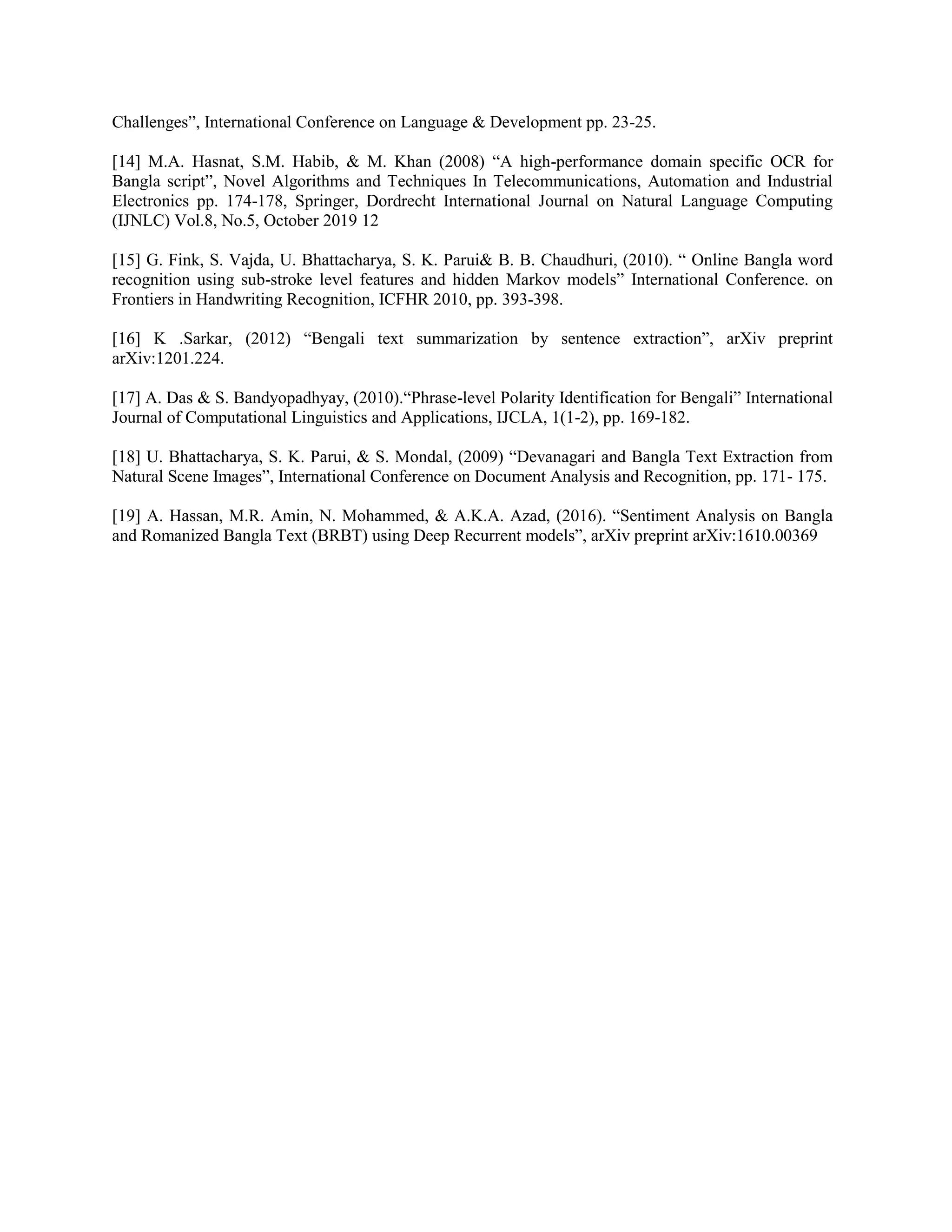 Challenges”, International Conference on Language & Development pp. 23-25.
[14] M.A. Hasnat, S.M. Habib, & M. Khan (2008) “A high-performance domain specific OCR for
Bangla script”, Novel Algorithms and Techniques In Telecommunications, Automation and Industrial
Electronics pp. 174-178, Springer, Dordrecht International Journal on Natural Language Computing
(IJNLC) Vol.8, No.5, October 2019 12
[15] G. Fink, S. Vajda, U. Bhattacharya, S. K. Parui& B. B. Chaudhuri, (2010). “ Online Bangla word
recognition using sub-stroke level features and hidden Markov models” International Conference. on
Frontiers in Handwriting Recognition, ICFHR 2010, pp. 393-398.
[16] K .Sarkar, (2012) “Bengali text summarization by sentence extraction”, arXiv preprint
arXiv:1201.224.
[17] A. Das & S. Bandyopadhyay, (2010).“Phrase-level Polarity Identification for Bengali” International
Journal of Computational Linguistics and Applications, IJCLA, 1(1-2), pp. 169-182.
[18] U. Bhattacharya, S. K. Parui, & S. Mondal, (2009) “Devanagari and Bangla Text Extraction from
Natural Scene Images”, International Conference on Document Analysis and Recognition, pp. 171- 175.
[19] A. Hassan, M.R. Amin, N. Mohammed, & A.K.A. Azad, (2016). “Sentiment Analysis on Bangla
and Romanized Bangla Text (BRBT) using Deep Recurrent models”, arXiv preprint arXiv:1610.00369
 