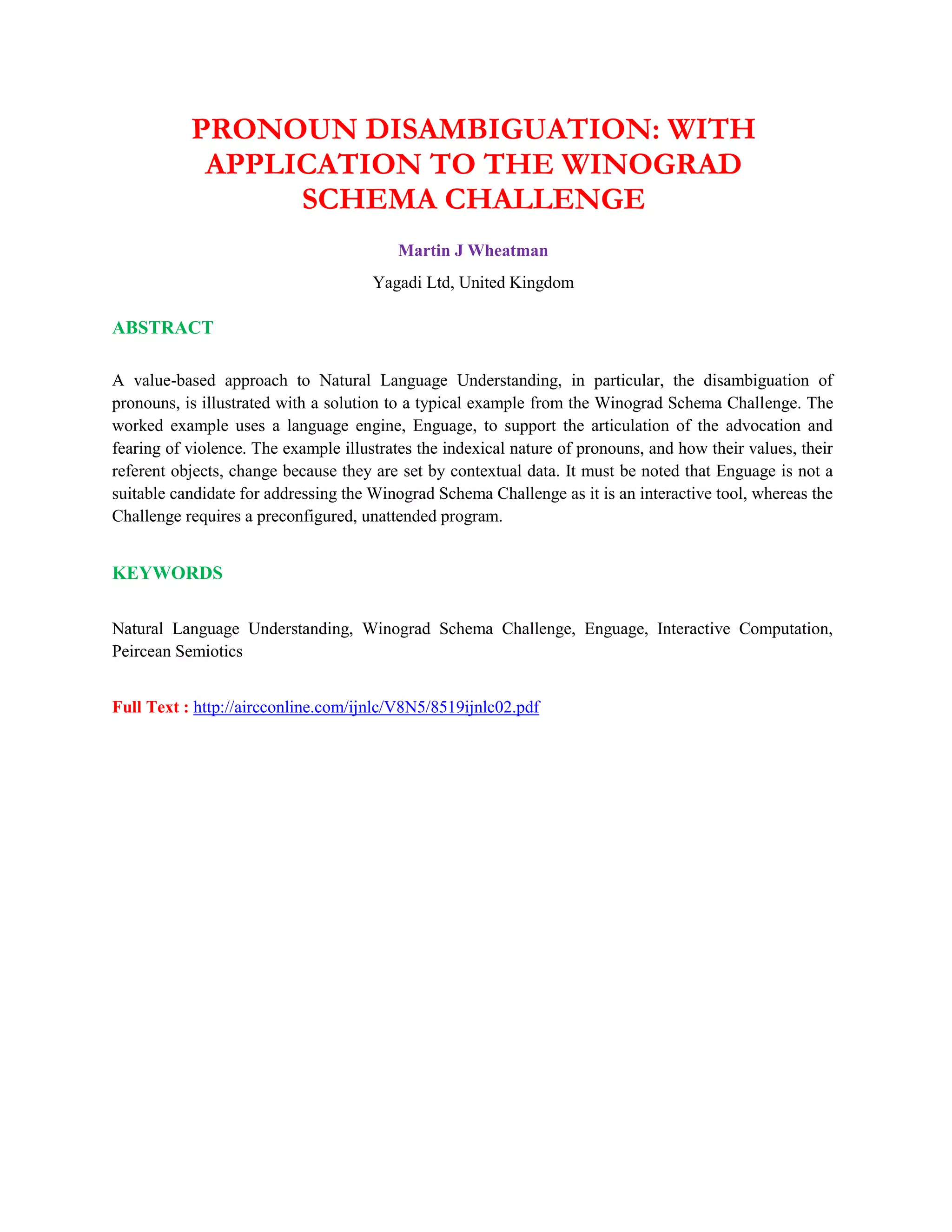 PRONOUN DISAMBIGUATION: WITH
APPLICATION TO THE WINOGRAD
SCHEMA CHALLENGE
Martin J Wheatman
Yagadi Ltd, United Kingdom
ABSTRACT
A value-based approach to Natural Language Understanding, in particular, the disambiguation of
pronouns, is illustrated with a solution to a typical example from the Winograd Schema Challenge. The
worked example uses a language engine, Enguage, to support the articulation of the advocation and
fearing of violence. The example illustrates the indexical nature of pronouns, and how their values, their
referent objects, change because they are set by contextual data. It must be noted that Enguage is not a
suitable candidate for addressing the Winograd Schema Challenge as it is an interactive tool, whereas the
Challenge requires a preconfigured, unattended program.
KEYWORDS
Natural Language Understanding, Winograd Schema Challenge, Enguage, Interactive Computation,
Peircean Semiotics
Full Text : http://aircconline.com/ijnlc/V8N5/8519ijnlc02.pdf
 