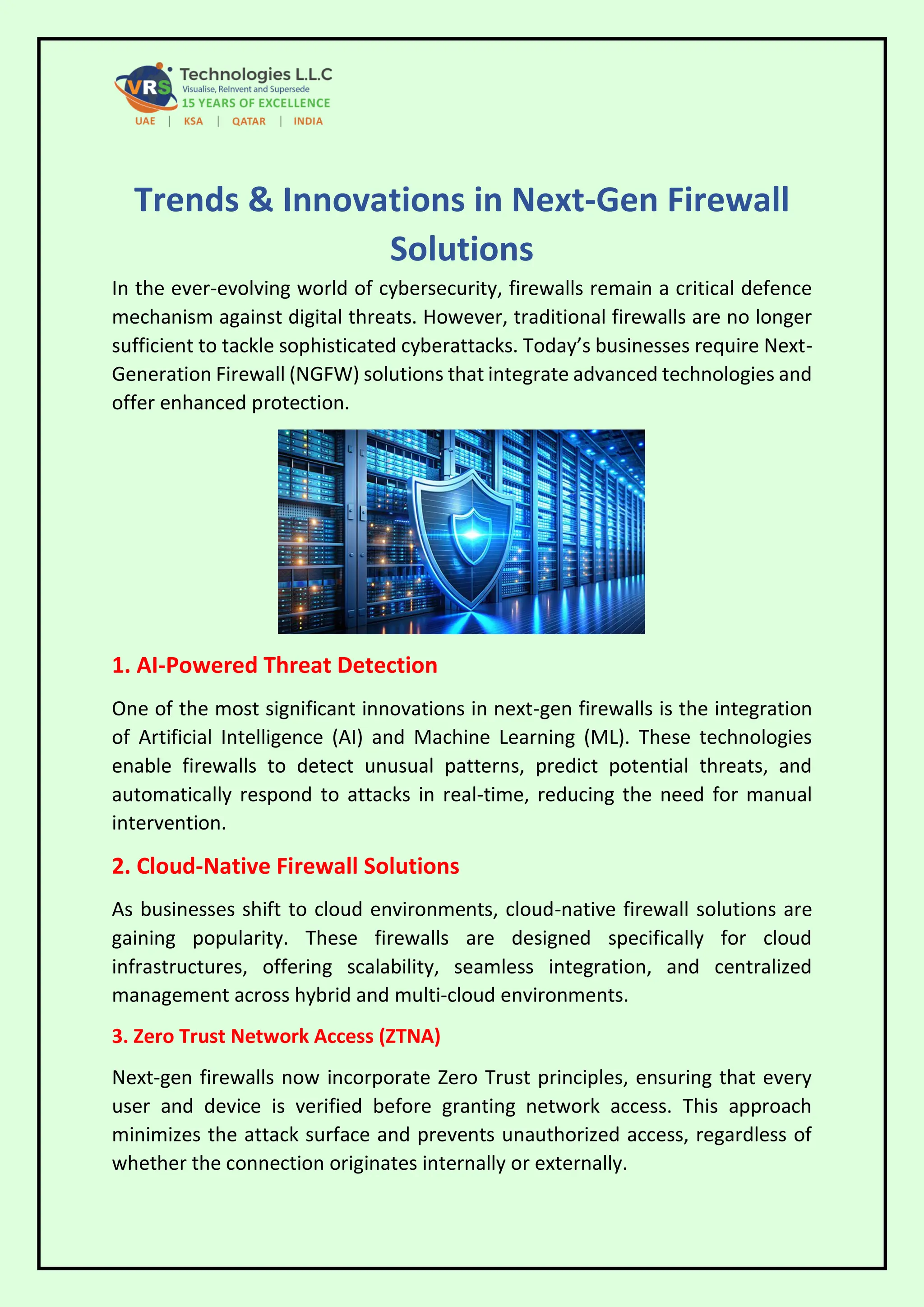 Trends & Innovations in Next-Gen Firewall
Solutions
In the ever-evolving world of cybersecurity, firewalls remain a critical defence
mechanism against digital threats. However, traditional firewalls are no longer
sufficient to tackle sophisticated cyberattacks. Today’s businesses require Next-
Generation Firewall (NGFW) solutions that integrate advanced technologies and
offer enhanced protection.
1. AI-Powered Threat Detection
One of the most significant innovations in next-gen firewalls is the integration
of Artificial Intelligence (AI) and Machine Learning (ML). These technologies
enable firewalls to detect unusual patterns, predict potential threats, and
automatically respond to attacks in real-time, reducing the need for manual
intervention.
2. Cloud-Native Firewall Solutions
As businesses shift to cloud environments, cloud-native firewall solutions are
gaining popularity. These firewalls are designed specifically for cloud
infrastructures, offering scalability, seamless integration, and centralized
management across hybrid and multi-cloud environments.
3. Zero Trust Network Access (ZTNA)
Next-gen firewalls now incorporate Zero Trust principles, ensuring that every
user and device is verified before granting network access. This approach
minimizes the attack surface and prevents unauthorized access, regardless of
whether the connection originates internally or externally.
 