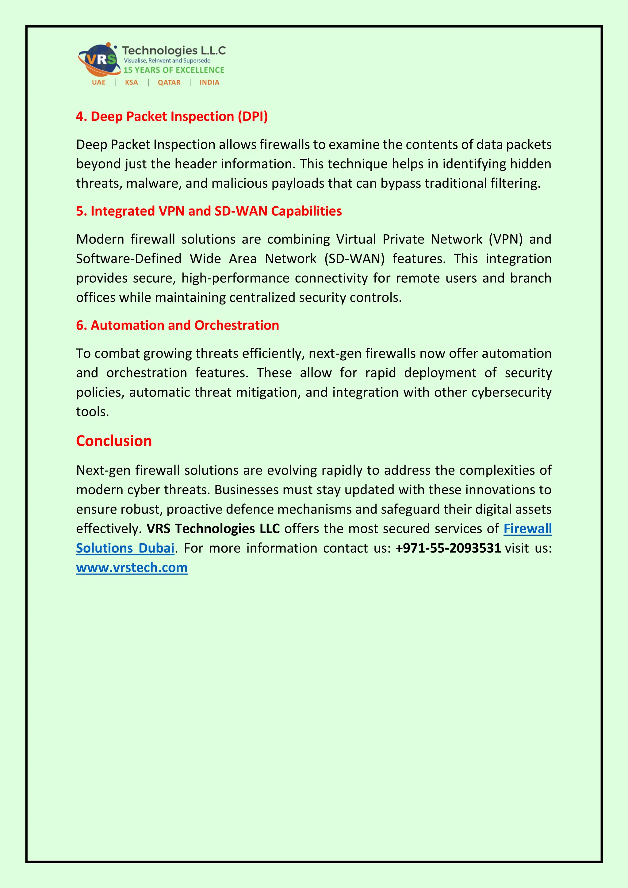 4. Deep Packet Inspection (DPI)
Deep Packet Inspection allows firewalls to examine the contents of data packets
beyond just the header information. This technique helps in identifying hidden
threats, malware, and malicious payloads that can bypass traditional filtering.
5. Integrated VPN and SD-WAN Capabilities
Modern firewall solutions are combining Virtual Private Network (VPN) and
Software-Defined Wide Area Network (SD-WAN) features. This integration
provides secure, high-performance connectivity for remote users and branch
offices while maintaining centralized security controls.
6. Automation and Orchestration
To combat growing threats efficiently, next-gen firewalls now offer automation
and orchestration features. These allow for rapid deployment of security
policies, automatic threat mitigation, and integration with other cybersecurity
tools.
Conclusion
Next-gen firewall solutions are evolving rapidly to address the complexities of
modern cyber threats. Businesses must stay updated with these innovations to
ensure robust, proactive defence mechanisms and safeguard their digital assets
effectively. VRS Technologies LLC offers the most secured services of Firewall
Solutions Dubai. For more information contact us: +971-55-2093531 visit us:
www.vrstech.com
 