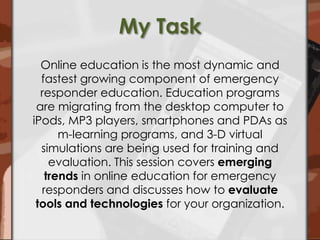 My TaskOnline education is the most dynamic and fastest growing component of emergency responder education. Education programs are migrating from the desktop computer to iPods, MP3 players, smartphones and PDAs as m-learning programs, and 3-D virtual simulations are being used for training and evaluation. This session covers emerging trends in online education for emergency responders and discusses how to evaluate tools and technologies for your organization.