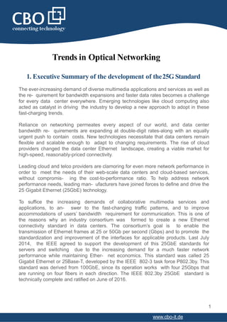 Trends in Optical Networking
1. Executive Summary of the development of the25G Standard
The ever-increasing demand of diverse multimedia applications and services as well as
the re- quirement for bandwidth expansions and faster data rates becomes a challenge
for every data center everywhere. Emerging technologies like cloud computing also
acted as catalyst in driving the industry to develop a new approach to adopt in these
fast-charging trends.
Reliance on networking permeates every aspect of our world, and data center
bandwidth re- quirements are expanding at double-digit rates-along with an equally
urgent push to contain costs. New technologies necessitate that data centers remain
flexible and scalable enough to adapt to changing requirements. The rise of cloud
providers changed the data center Ethernet landscape, creating a viable market for
high-speed, reasonably-priced connectivity.
Leading cloud and telco providers are clamoring for even more network performance in
order to meet the needs of their web-scale data centers and cloud-based services,
without compromis- ing the cost-to-performance ratio. To help address network
performance needs, leading man- ufacturers have joined forces to define and drive the
25 Gigabit Ethernet (25GbE) technology.
To suffice the increasing demands of collaborative multimedia services and
applications, to an- swer to the fast-changing traffic patterns, and to improve
accommodations of users’ bandwidth requirement for communication. This is one of
the reasons why an industry consortium was formed to create a new Ethernet
connectivity standard in data centers. The consortium’s goal is to enable the
transmission of Ethernet frames at 25 or 50Gb per second (Gbps) and to promote the
standardization and improvement of the interfaces for applicable products. Last July
2014, the IEEE agreed to support the development of this 25GbE standards for
servers and switching due to the increasing demand for a much faster network
performance while maintaining Ether- net economics. This standard was called 25
Gigabit Ethernet or 25Base-T, developed by the IEEE 802-3 task force P802.3by. This
standard was derived from 100GbE, since its operation works with four 25Gbps that
are running on four fibers in each direction. The IEEE 802.3by 25GbE standard is
technically complete and ratified on June of 2016.
1
www.cbo-it.de
 