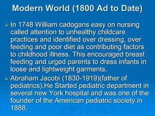 Modern World (1800 Ad to Date)
 In 1748 William cadogans easy on nursing
called attention to unhealthy childcare
practices and identified over dressing, over
feeding and poor diet as contributing factors
to childhood illness. This encouraged breast
feeding and urged parents to dress infants in
loose and lightweight garments.
 Abraham Jacobi (1830-1919)(father of
pediatrics).He Started pediatric department in
several new York hospital and was one of the
founder of the American pediatric society in
1888.
 