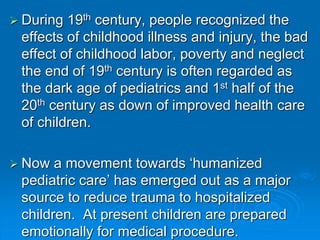  During 19th century, people recognized the
effects of childhood illness and injury, the bad
effect of childhood labor, poverty and neglect
the end of 19th century is often regarded as
the dark age of pediatrics and 1st half of the
20th century as down of improved health care
of children.
 Now a movement towards ‘humanized
pediatric care’ has emerged out as a major
source to reduce trauma to hospitalized
children. At present children are prepared
emotionally for medical procedure.
 